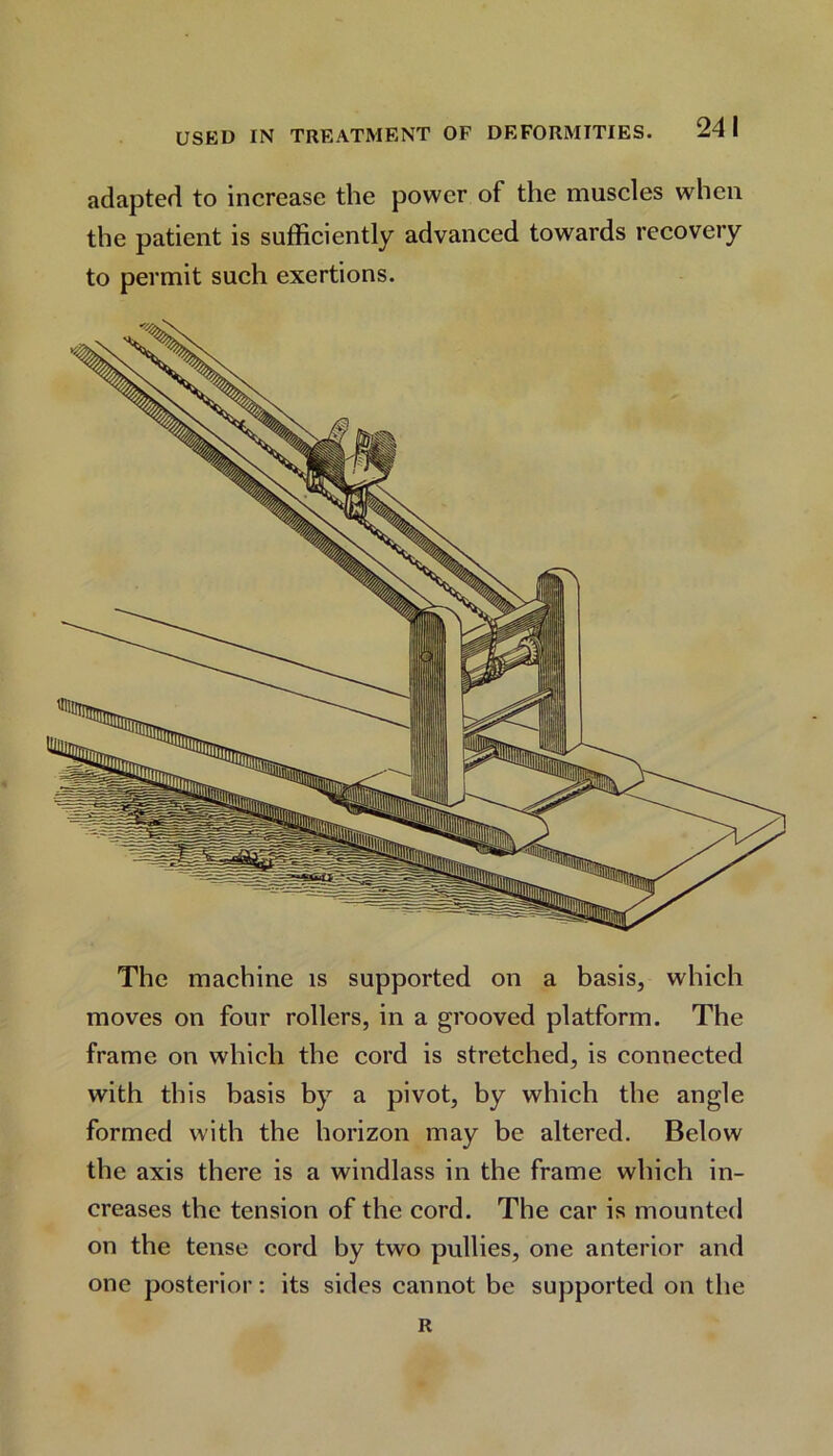 adapted to increase the power of the muscles when the patient is sufficiently advanced towards recovery to permit such exertions. The machine is supported on a basis, which moves on four rollers, in a grooved platform. The frame on which the cord is stretched, is connected with this basis by a pivot, by which the angle formed with the horizon may be altered. Below the axis there is a windlass in the frame which in- creases the tension of the cord. The car is mounted on the tense cord by two pullies, one anterior and one posterior: its sides cannot be supported on the R