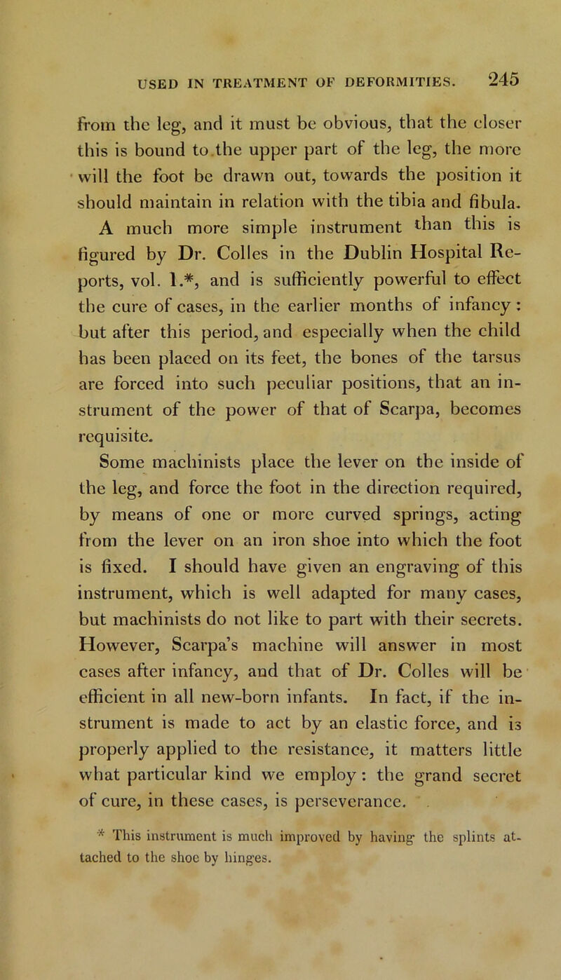 from the leg, and it must be obvious, that the closer this is bound to.the upper part of the leg, the more will the foot be drawn out, towards the position it should maintain in relation with the tibia and fibula. A much more simple instrument than this is figured by Dr. Colies in the Dublin Hospital Re- ports, vol. 1.*, and is sufficiently powerful to effect the cure of cases, in the earlier months of infancy : but after this period, and especially when the child has been placed on its feet, the bones of the tarsus are forced into such peculiar positions, that an in- strument of the power of that of Scarpa, becomes requisite. Some machinists place the lever on the inside of the leg, and force the foot in the direction required, by means of one or more curved springs, acting from the lever on an iron shoe into which the foot is fixed. I should have given an engraving of this instrument, which is well adapted for many cases, but machinists do not like to part with their secrets. However, Scarpa’s machine will answer in most cases after infancy, and that of Dr. Colics will be efficient in all new-born infants. In fact, if the in- strument is made to act by an elastic force, and is properly applied to the resistance, it matters little what particular kind we employ : the grand secret of cure, in these cases, is perseverance. * This instrument is much improved by having- the splints at- tached to the shoe by hing-es.