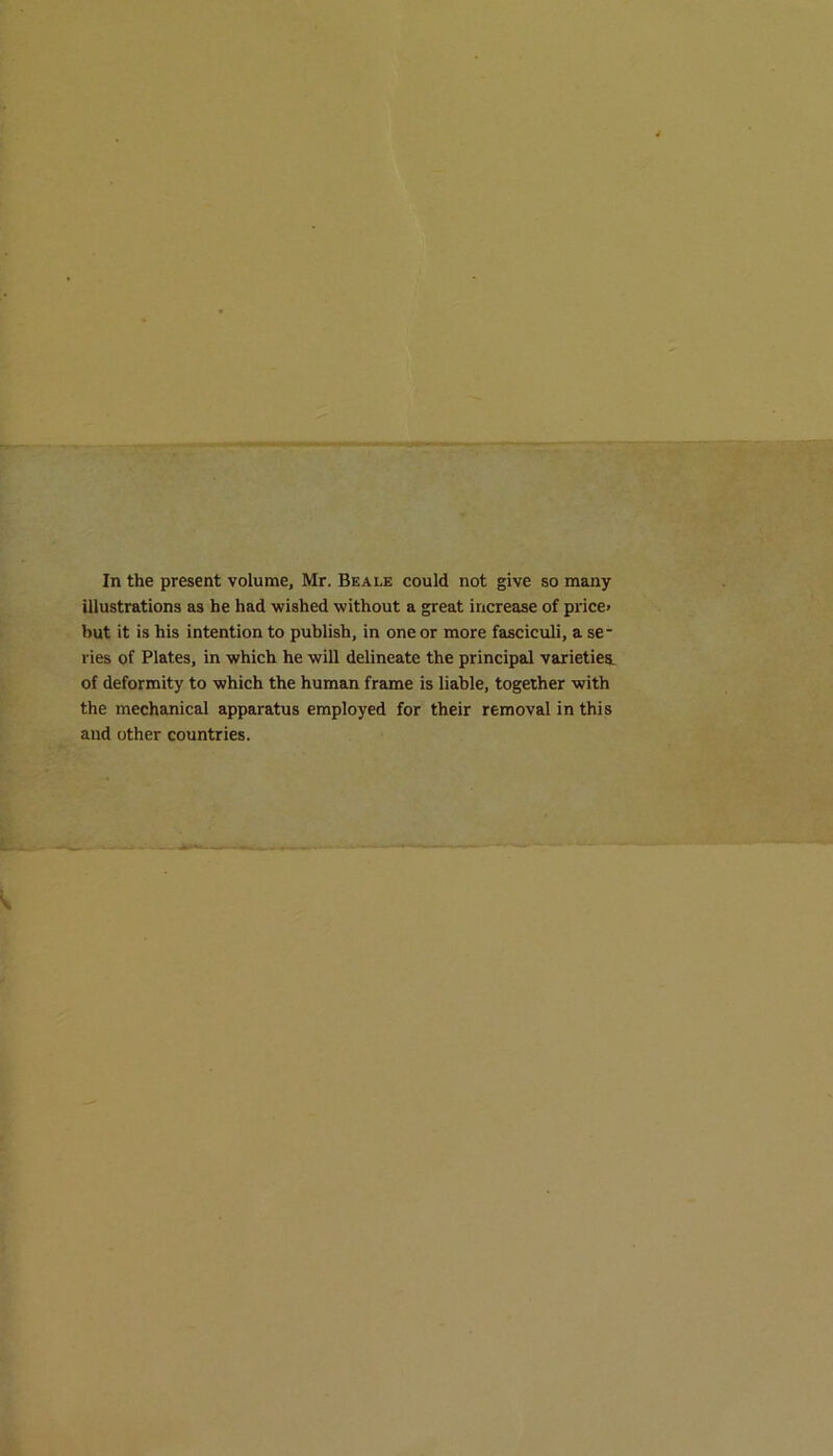 In the present volume, Mr. Beale could not give so many illustrations as he had wished without a great increase of price* hut it is his intention to publish, in one or more fasciculi, a se- ries of Plates, in which he will delineate the principal varieties, of deformity to which the human frame is liable, together with the mechanical apparatus employed for their removal in this and other countries.