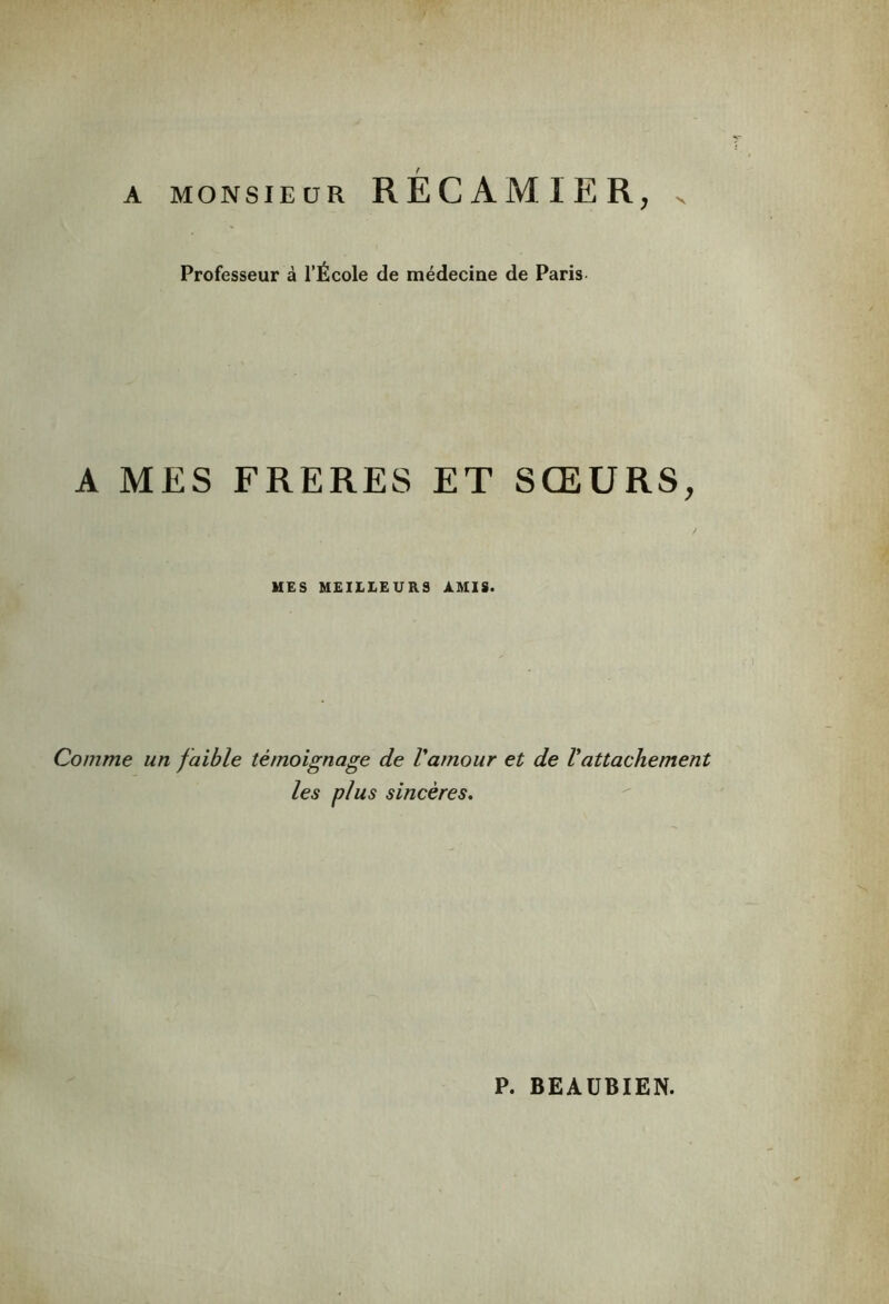 A MONSIEUR RÉCAMIER, . Professeur à l’École de médecine de Paris A MES FRERES ET SŒURS, MES MEILLEURS AMIS. Comme un faible témoignage de Vamour et de Vattachement les plus sincères. P. BEAUBIEN.