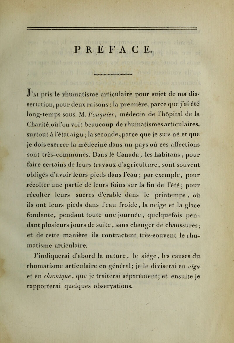 PREFACE. t WVVWVWWVWWWVN^VWVW J’ai pris le rhumatisme articulaire pour sujet de ma dis- sériation, pour deux raisons : la première, parce que j’ai été long-temps sous M. Fouquier, médecin de l’hôpital de la Charité,où Ton voit beaucoup de rhumatismes articulaires, surtout à l’état aigu ; la seconde,parce que je suis né et que je dois exercer la médecine dans un pays où ces affections sont très-communes. Dans le Canada, les habitans , pour faire certains de leurs travaux d’agriculture, sont souvent obligés d’avoir leurs pieds dans l’eau ; par exemple, pour récolter une partie de leurs foins sur la fin de l’été; pour récolter leurs sucres d’érable dans le printemps , où ils ont leurs pieds dans l’eau froide, la neige et la glace fondante, pendant toute une journée , quelquefois pen- dant plusieurs jours de suite , sans changer de chaussures; et de cette manière ils contractent très-souvent le rhu- matisme articulaire. J’indiquerai d’abord la nature, le siège, les causes du rhumatisme articulaire en général; je le diviserai en nigu et en chronique, que je traiterai séparément; et ensuite je rapporterai quelques observations.