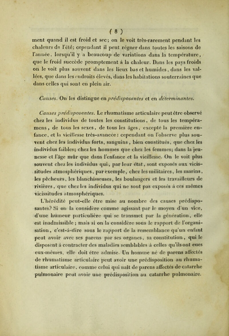 ment quand il est froid et sec; on le voit très-rarement pendant les chaleurs de l’été; cependant il peut régner dans toutes les saisons de l’année, lorsqu’il y a beaucoup de variations dans la température, que le froid succède promptement à la chaleur. Dans les pays froids on le voit plus souvent dans les lieux bas et humides, dans les val- lées, que dans les endroits élevés, dans les habitations souterraines que dans celles qui sont en plein air. Causes. On les distingue en prédisposantes et en déterminantes. Causes prédisposantes. Le rhumatisme articulaire peut être observé chez les individus de toutes les constitutions, de tous les tempéra- mcns , de tous les sexes, de tous les âges, excepté la première en- fance, et la vieillesse très-avancée: cependant on l’observe plus sou- vent chez les individus forts, sanguins , bien constitués, que chez les individus faibles ; chez les hommes que chez les femmes; dans la jeu- nesse et l’âge mûr que dans l’enfance et la vieillesse. On le voit plus souvent chez les individus qui, par leur état, sont exposés aux vicis- situdes atmosphériques, par exemple, chez les militaires, les marins, les pêcheurs, les blanchisseuses, les boulangers et les travailleurs de rivières, que chez les individus qui ne sont pas exposés à ces mêmes vicissitudes atmosphériques. L’hérédité peut-elle être mise au nombre des causes prédispo- santes? Si on la considère comme agissant par le moyen d’un vice, d’une humeur particulière qui se transmet par la génération, elle est inadmissible ; mais si on la considère sous le rapport de l’organi- sation, c’est-à-dire sous le rapport de la ressemblance qu’un enfant peut avoir avec ses parens par ses organes, sa constitution, qui le disposent à contracter des maladies semblables à celles qu’ils ont eues eux-mêmes, elle doit être admise. Un homme né de parens alFeclés de rhumatisme articulaire peut avoir une prédisposition au rhuma- tisme articulaire, comme celui qui naît de parens affectés de catarrhe pulmonaire peut avoir une prédisposition au catarrhe pulmonaire.