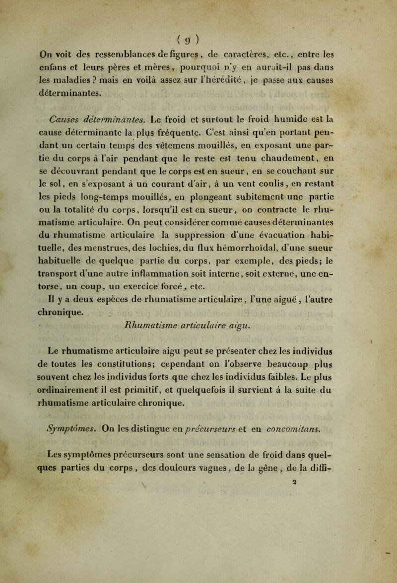 On voit des ressemblances de figures, de caractères, elc., entre les enfans et leurs pères et mères, pourquoi n’y en aurait-il pas dans les maladies ? mais en voilà assez sur l’hérédité , je passe aux causes déterminantes. Causes déterminantes. Le froid et surtout le froid humide est la cause déterminante la plus fréquente. C’est ainsi qu’en portant pen- dant un certain temps des vêtemens mouillés, en exposant une par- tie du corps à l’air pendant que le reste est tenu chaudement, en se découvrant pendant que le corps est en sueur, en se couchant sur le sol, en s’exposant à un courant d’air, à un vent coulis, en restant les pieds long-temps mouillés, en plongeant subitement une partie ou la totalité du corps, lorsqu’il est en sueur, on contracte le rhu- matisme articulaire. On peut considérer comme causes déterminantes du rhumatisme articulaire la suppression d’une évacuation habi- tuelle, des menstrues, des lochies, du flux hémorrhoïdal, d’une sueur habituelle de quelque partie du corps, par exemple, des pieds; le transport d’une autre inflammation soit interne, soit externe, une en- torse, un coup, un exercice forcé., etc. II y a deux espèces de rhumatisme articulaire , l’une aiguë , l’autre chronique. Rhumatisme articulaire aigu. Le rhumatisme articulaire aigu peut se présenter chez les individus de toutes les constitutions; cependant on l’observe beaucoup plus souvent chez les individus forts que chez les individus faibles. Le plus ordinairement il est primitif, et quelquefois il survient à la suite du rhumatisme articulaire chronique. Symptômes. On les distingue en précurseurs et en concomitans. Les symptômes précurseurs sont une sensation de froid dans quel- ques parties du corps , des douleurs vagues, de la gêne , de la diffi- 2