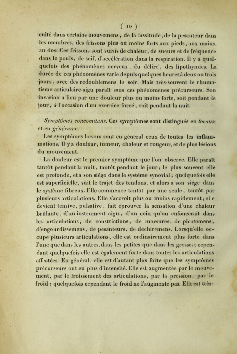 culte dans certains mouvemens , de la lassitude, de la pesanteur dans les membres, des frissons plus ou moins forts aux pieds, aux mains, au dos. Ces frissons sont suivis de chaleur, de sueurs et de fréquence dans le pouls, de soif, d’accélération dans la respiration. Il y a quel- quefois des phénomènes nerveux, du délire', des lipothymies. La durée de ces phénomènes varie depuis quelques heuresà deux ou trois jours , avec des redoublemens le soir. Mais très-souvent le rhuma- tisme arliculaire-aigu paraît sans ces phénomènes précurseurs. Son invasion a lieu par une douleur plus ou moins forte, soit pendant le jour, à l’occasion d’un exercice forcé, soit pendant la nuit. Symptômes conconiitans. Ces symptômes sont distingués en locaux et en généraux. Les symptômes locaux sont en général ceux de toutes les inflam- mations. Il y a douleur, tumeur, chaleur et rougeur, et de plus lésions du mouvement. La douleur est le premier symptôme que l’on observe. Elle paraît tantôt pendant la nuit, tantôt pendant le jour ; le plus souvent elle est profonde, eta son siège dans le système synovial ; quelquefois elle est superficielle, suit le trajet des tendons, et alors a son siège dans le système fibreux. Elle commence tantôt par une seule, tantôt par plusieurs articulations. Elle s’accroît plus ou moins rapidement; el e devient tensive, pulsative , fait éprouver la sensation d’une chaleur brûlante , d’un instrument aigu , d’un coin qu’on enfoncerait dans les articulations, de constrictions , de morsures, de picotemens, d’engourdissemens , de pesanteurs, de déchiremens. Lorsqu’elle oc- cupe plusieurs articulations, elle est ordinairement plus forte dans l’une que dans les autres, dans les petites que dans les grosses; cepen- dant quelquefois elle est également forte dans toutes les articulations affectées. En général, elle est d’autant plus forte que les symptômes précurseurs ont eu plus d’intensité. Elle est augmentée par le mouve- ment, par le froissement des articulations, par la pression, par le froid ; quelquefois cependant le froid ne l’augmente pas. Elle est très-