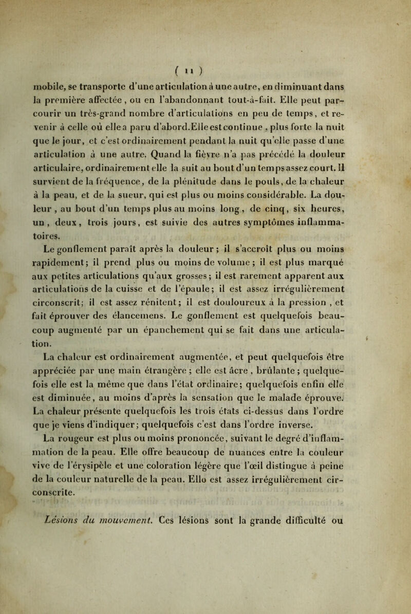 mobile, se transporte d’une articulation à une autre, en diminuant dans la première affectée, ou en l’abandonnant tout-à-fait. Elle peut par- courir un très-grand nombre d’articulations en peu de temps, et re- venir à celle où ellea paru d’abord.Eileestcontinue , plus forte la nuit que le jour, et c’est ordinairement pendant la nuit qu elle passe d’une articulation à une autre. Quand la fièvre n’a pas précédé la douleur articulaire, ordinairement elle la suit au bout d’un tempsassez cour t.Il survient de la fréquence, de la plénitude dans le pouls, de la chaleur à la peau, et de la sueur, qui est plus ou moins considérable. La dou- leur , au bout d’un temps plus au moins long, de cinq, six heures, un, deux, trois jours, est suivie des autres symptômes inflamma- toires. Le gonflement paraît après la douleur ; il s’accroît plus ou moins rapidement; il prend plus ou moins de volume ; il est plus marqué aux petites articulations qu’aux grosses; il est rarement apparent aux articulations de la cuisse et de l’épaule; il est assez irrégulièrement circonscrit; il est assez rénitent; il est douloureux à la pression , et fait éprouver des élancemens. Le gonflement est quelquefois beau- coup augmenté par un épanchement qui se fait dans une articula- tion. La chaleur est ordinairement augmentée, et peut quelquefois être appréciée par une main étrangère ; elle est âcre , brûlante ; quelque- fois elle est la même que dans l’état ordinaire; quelquefois enfin elle est diminuée, au moins d’après la sensation que le malade éprouve. La chaleur présente quelquefois les trois états ci-dessus dans l’ordre que je viens d’indiquer; quelquefois c’est dans l’ordre inverse. La rougeur est plus ou moins prononcée, suivant le degré d’inflam- mation de la peau. Elle offre beaucoup de nuances entre la couleur vive de l’érysipèle et une coloration légère que l’œil distingue à peine de la couleur naturelle de la peau. Elle est assez irrégulièrement cir- conscrite. Lésions du mouvement. Ces lésions sont la grande difficulté ou