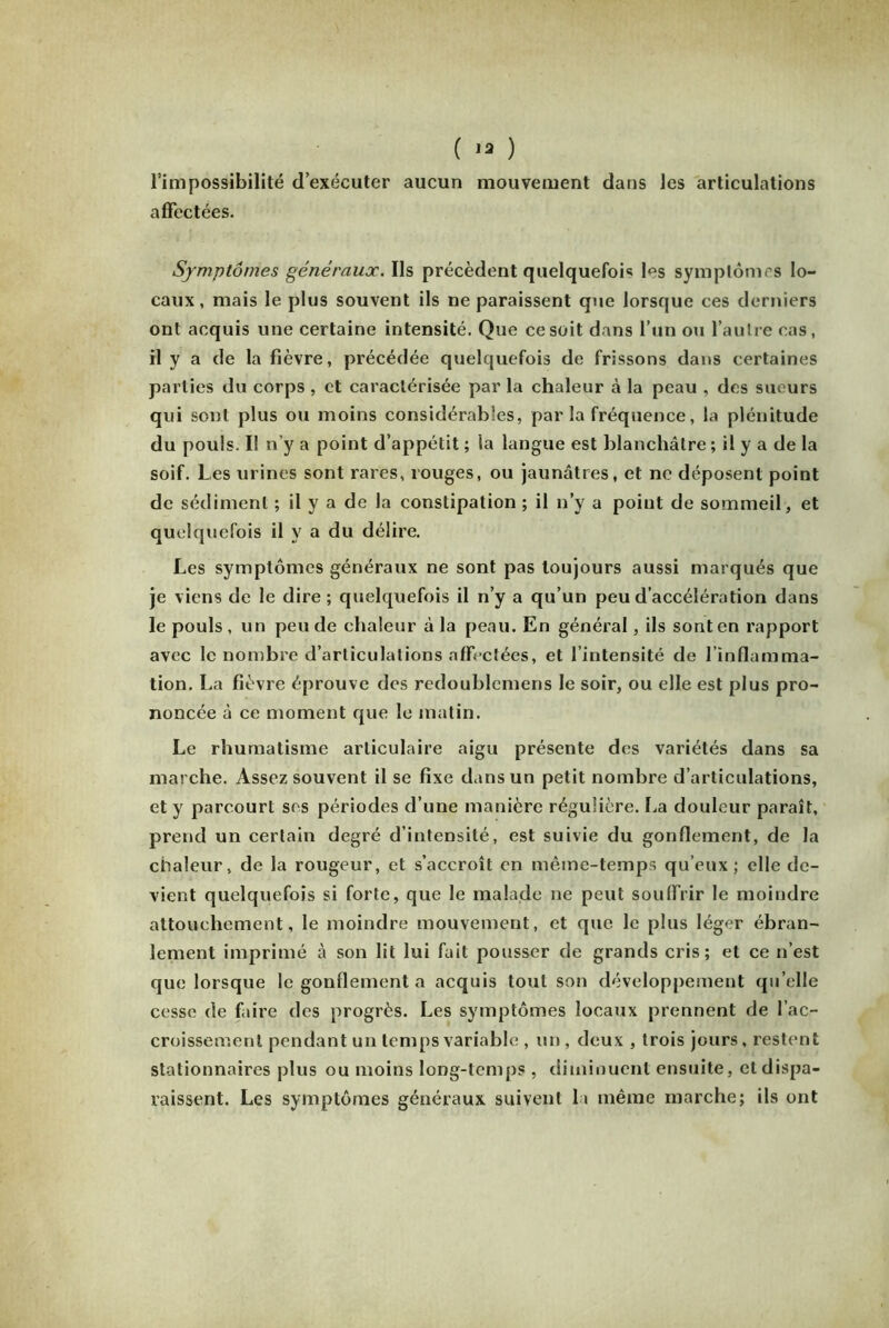 ( 13 ) l’impossibilité d’exécuter aucun mouvement dans les articulations affectées. Symptômes généraux. Ils précèdent quelquefois les symptômes lo- caux, mais le plus souvent ils ne paraissent que lorsque ces derniers ont acquis une certaine intensité. Que ce soit dans l’un ou l’autre cas, il y a de la fièvre, précédée quelquefois de frissons dans certaines parties du corps , et caractérisée par la chaleur à la peau , des sueurs qui sont plus ou moins considérables, parla fréquence, la plénitude du pouls. Il n’y a point d’appétit ; la langue est blanchâtre ; il y a de la soif. Les urines sont rares, rouges, ou jaunâtres, et ne déposent point de sédiment ; il y a de la constipation ; il n’y a point de sommeil, et quelquefois il y a du délire. Les symptômes généraux ne sont pas toujours aussi marqués que je viens de le dire ; quelquefois il n’y a qu’un peu d’accélération dans le pouls , un peu de chaleur à la peau. En général, ils sont en rapport avec le nombre d’articulations affectées, et l’intensité de l’inflamma- tion. La fièvre éprouve des redoublemens le soir, ou elle est plus pro- noncée à ce moment que le matin. Le rhumatisme articulaire aigu présente des variétés dans sa marche. Assez souvent il se fixe dans un petit nombre d’articulations, et y parcourt ses périodes d’une manière régulière. La douleur paraît, prend un certain degré d’intensité, est suivie du gonflement, de la chaleur, de la rougeur, et s’accroît en même-temps qu’eux; elle de- vient quelquefois si forte, que le malade ne peut souffrir le moindre attouchement, le moindre mouvement, et que le plus léger ébran- lement imprimé à son lit lui fait pousser de grands cris; et ce n’est que lorsque le gonflement a acquis tout son développement qu’elle cesse de faire des progrès. Les symptômes locaux prennent de l’ac- croissement pendant un temps variable , un , deux , trois jours, restent stationnaires plus ou moins long-temps , diminuent ensuite, et dispa- raissent. Les symptômes généraux suivent la même marche; ils ont