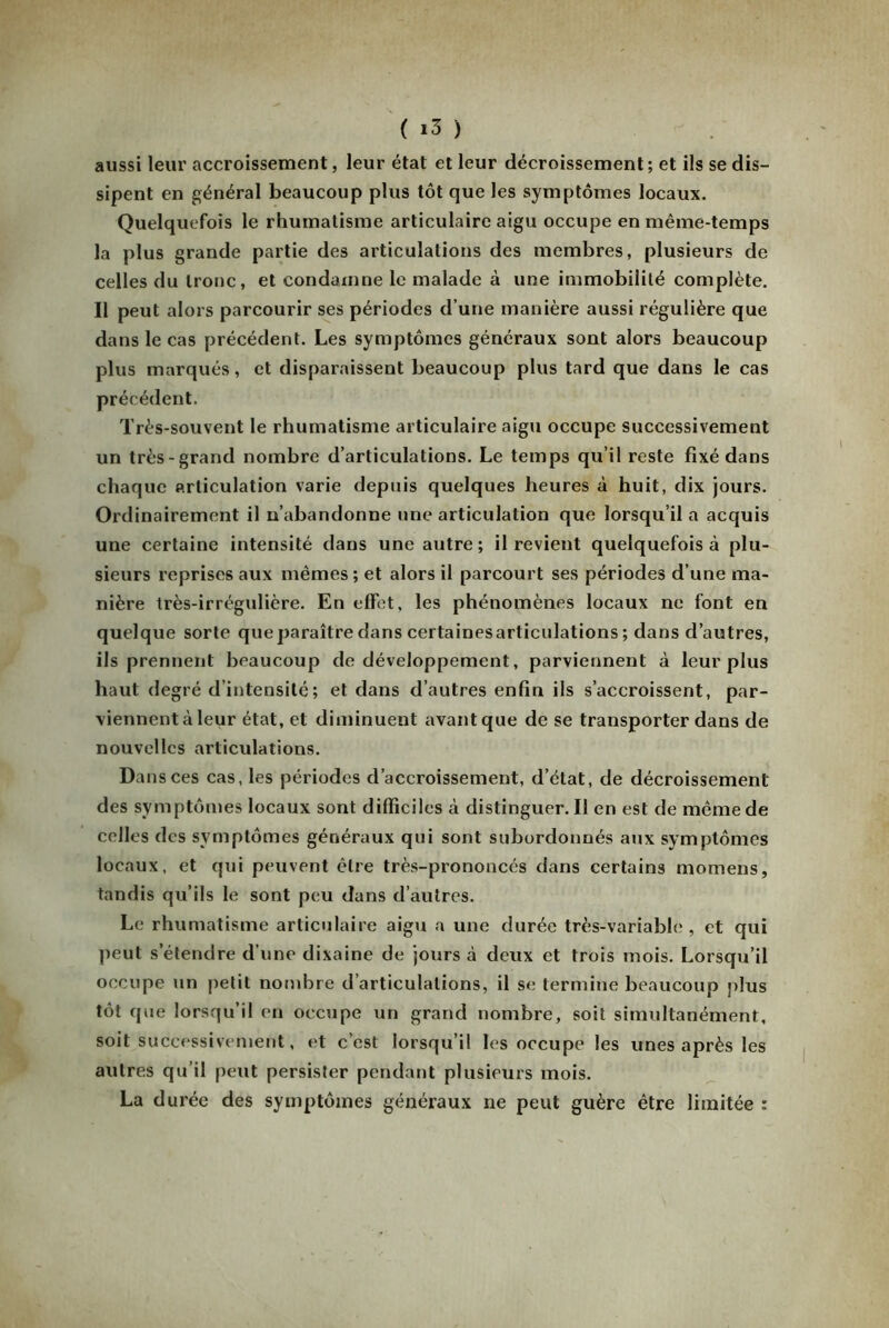 aussi leur accroissement, leur état et leur décroissement; et ils se dis- sipent en général beaucoup plus tôt que les symptômes locaux. Quelquefois le rhumatisme articulaire aigu occupe en même-temps la plus grande partie des articulations des membres, plusieurs de celles du tronc, et condamne le malade à une immobilité complète. Il peut alors parcourir ses périodes d’une manière aussi régulière que dans le cas précédent. Les symptômes généraux sont alors beaucoup plus marqués, et disparaissent beaucoup plus tard que dans le cas précédent. Très-souvent le rhumatisme articulaire aigu occupe successivement un très-grand nombre d’articulations. Le temps qu’il reste fixé dans chaque articulation varie depuis quelques heures à huit, dix jours. Ordinairement il n’abandonne une articulation que lorsqu’il a acquis une certaine intensité dans une autre; il revient quelquefois à plu- sieurs reprises aux mêmes ; et alors il parcourt ses périodes d’une ma- nière très-irrégulière. En effet, les phénomènes locaux ne font en quelque sorte que paraître dans certainesarticulations ; dans d’autres, ils prennent beaucoup de développement, parviennent à leur plus haut degré d’intensité ; et dans d’autres enfin ils s’accroissent, par- viennent à leur état, et diminuent avant que de se transporter dans de nouvelles articulations. Dans ces cas, les périodes d’accroissement, d’état, de décroissement des symptômes locaux sont difficiles à distinguer. Il en est de même de celles des symptômes généraux qui sont subordonnés aux symptômes locaux, et qui peuvent être très-prononcés dans certains momens, tandis qu’ils le sont peu dans d’autres. Le rhumatisme articulaire aigu a une durée très-variable, et qui peut s’étendre d’une dixaine de jours à deux et trois mois. Lorsqu’il occupe un petit nombre d’articulations, il se termine beaucoup plus tôt que lorsqu’il en occupe un grand nombre, soit simultanément, soit successivement, et c’est lorsqu’il les occupe les unes après les autres qu’il peut persister pendant plusieurs mois. La durée des symptômes généraux ne peut guère être limitée :