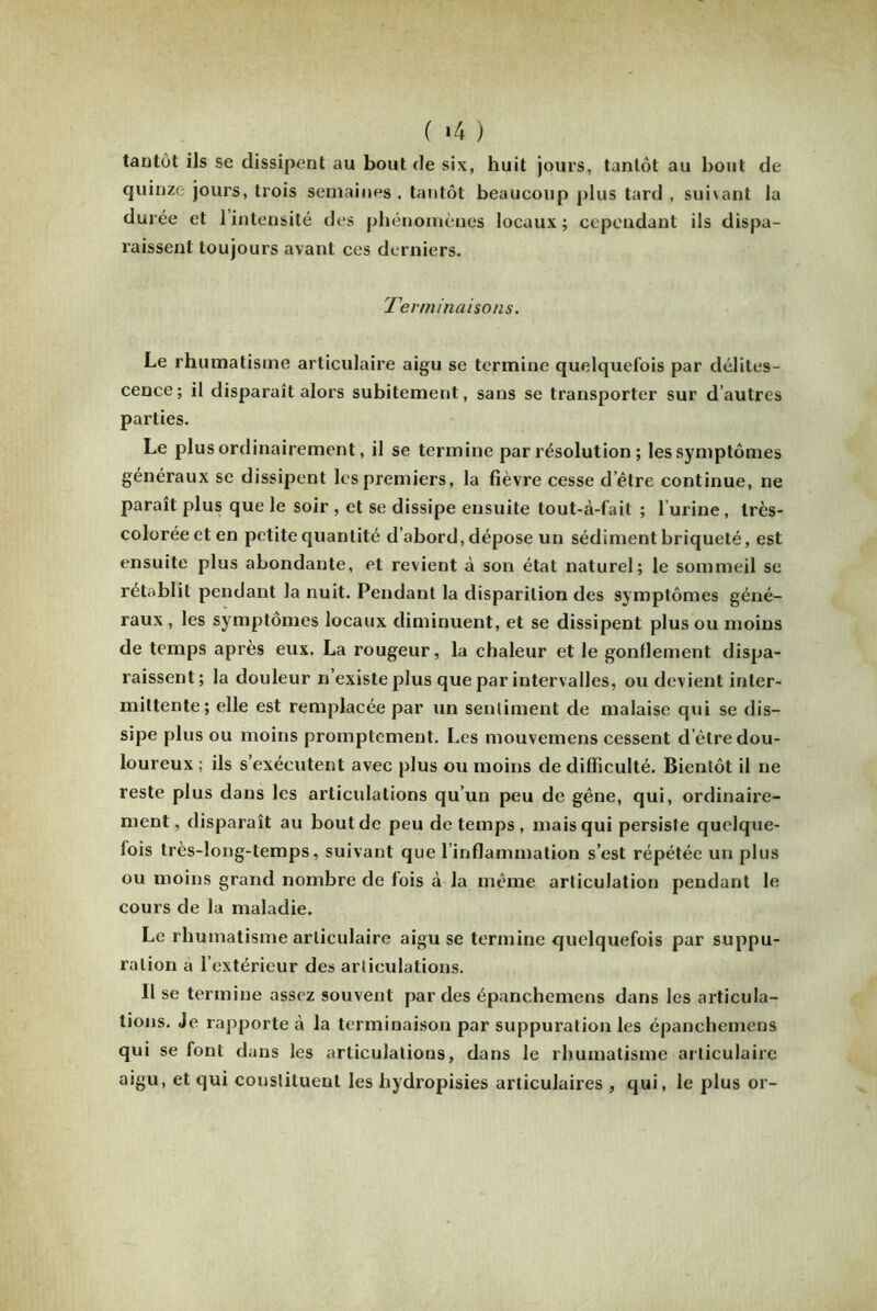 tantôt ils se dissipent au bout de six, huit jours, tantôt au bout de quinze jours, trois semaines , tantôt beaucoup plus tard , suivant la durée et 1 intensité des phénomènes locaux ; cependant ils dispa- raissent toujours avant ces derniers. Terminaisons. Le rhumatisme articulaire aigu se termine quelquefois par délites- cence; il disparaît alors subitement, sans se transporter sur d autres parties. Le plus ordinairement, il se termine par résolution ; les symptômes généraux se dissipent les premiers, la fièvre cesse detre continue, ne paraît plus que le soir , et se dissipe ensuite lout-à-fail ; l’urine, très- colorée et en petite quantité d’abord, dépose un sédimentbriqueté, est ensuite plus abondante, et revient à son état naturel; le sommeil se rétablit pendant la nuit. Pendant la disparition des symptômes géné- raux , les symptômes locaux diminuent, et se dissipent plus ou moins de temps après eux. La rougeur, la chaleur et le gonflement dispa- raissent; la douleur n’existe plus que par intervalles, ou devient inter- mittente; elle est remplacée par un sentiment de malaise qui se dis- sipe plus ou moins promptement. Les mouvemens cessent d etre dou- loureux ; ils s’exécutent avec plus ou moins de difficulté. Bientôt il ne reste plus dans les articulations qu’un peu de gêne, qui, ordinaire- ment, disparaît au bout de peu de temps, mais qui persiste quelque- fois très-long-temps, suivant que l’inflammation s’est répétée un plus ou moins grand nombre de fois à la même articulation pendant le cours de la maladie. Le rhumatisme articulaire aigu se termine quelquefois par suppu- ration a l’extérieur des articulations. Il se termine assez souvent par des épanchemens dans les articula- tions. Je rapporte à la terminaison par suppuration les épanchemens qui se font dans les articulations, dans le rhumatisme articulaire aigu, et qui constituent les hydropisies articulaires , qui, le plus or-