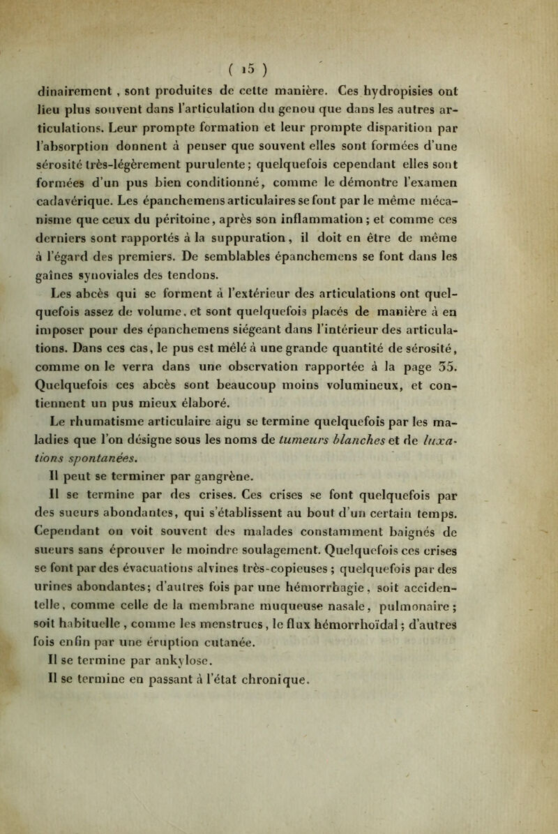 dinairement , sont produites de cette manière. Ces hydropisies ont lieu plus souvent dans l’articulation du genou que dans les autres ar- ticulations. Leur prompte formation et leur prompte disparition par l’absorption donnent à penser que souvent elles sont formées d’une sérosité très-légèrement purulente; quelquefois cependant elles sont formées d’un pus bien conditionné, comme le démontre l’examen cadavérique. Les épanchemens articulaires se font parle même méca- nisme que ceux du péritoine, après son inflammation ; et comme ces derniers sont rapportés à la suppuration, il doit en être de même à l’égard des premiers. De semblables épanchemens se font dans les gaines synoviales des tendons. Les abcès qui se forment à l’extérieur des articulations ont quel- quefois assez de volume, et sont quelquefois placés de manière à en imposer pour des épanchemens siégeant dans l’intérieur des articula- tions. Dans ces cas, le pus est mêlé à une grande quantité de sérosité, comme on le verra dans une observation rapportée à la page 55. Quelquefois ces abcès sont beaucoup moins volumineux, et con- tiennent un pus mieux élaboré. Le rhumatisme articulaire aigu se termine quelquefois par les ma- ladies que l’on désigne sous les noms de tumeurs blanches et de luxa- tions spontanées. Il peut se terminer par gangrène. Il se termine par des crises. Ces crises se font quelquefois par des sueurs abondantes, qui s’établissent au bout d’un certain temps. Cependant on voit souvent des malades constamment baignés de sueurs sans éprouver le moindre soulagement. Quelquefois ces crises se font par des évacuations alvines très-copieuses ; quelquefois par des urines abondantes; d’autres fois par une hémorrhagie, soit acciden- telle, comme celle de la membrane muqueuse nasale, pulmonaire; soit habituelle , comme les menstrues, le flux hémorrhoïdal ; d’autres fois enfin par une éruption cutanée. Il se termine par ankylosé. Il se termine en passant à l’état chronique.