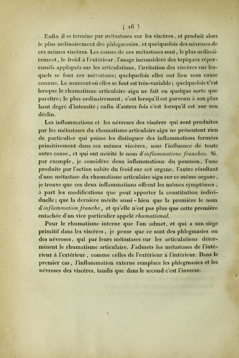 Enfin il se termine par métastases sur les viscères, et produit alors le plus ordinairement des phlegmasies, et quelquefois des névroses de ces mêmes viscères. Les causes de ces métastases sont, le plus ordinai- rement, le froid à l’extérieur, l’usage inconsidéré des topiques réper- cussifs appliqués sur les articulations, l’irritation des viscères sur les- quels se font ces métastases; quelquefois elles ont lieu sans cause connue. Le moment où elles se font est très-variable; quelquefois u’est lorsque le rhumatisme articulaire aigu ne fait en quelque sorte que paraître; le plus ordinairement, c’est lorsqu’il est parvenu à son plus haut degré d’intensité ; enfin d’autres fois c’est lorsqu’il est sur son déclin. Les inflammations et les névroses des viscères qui sont produites par les métastases du rhumatisme articulaire aigu ne présentent rien de particulier qui puisse les distinguer des inflammations formées primitivement dans ces mêmes viscères, sous l’influence de toute autre cause., et qui ont mérité le nom d ’ inflammations franches. Si, par exemple, je considère deux inflammations du poumon, l’une produite par l’action subite du froid sur cet organe, l’autre résultant d’une métastase du rhumatisme articulaire aigu sur ce même organe, je trouve que ces deux inflammations offrent les mêmes symptômes , à part les modifications que peut apporter la constitution indivi- duelle ; que la dernière mérite aussi - bien que la première le nom A'inflammation franche, et qu’elle n’est pas plus que cette première entachée d’un vice particulier appelé rhumatismal. Pour le rhumatisme interne que l’on admet, et qui a son siège primitif dans les viscères , je pense que ce sont des phlegmasies ou des névroses, qui par leurs métastases sur les articulations déter- minent le rhumatisme articulaire. J’admets les métastases de l’inté- rieur à l’extérieur , comme celles de l’extérieur à l’intérieur. Dans le premier cas, l’inflammation externe remplace les phlegmasies et les névroses des viscères, tandis que dans le second c’est l’inverse. v