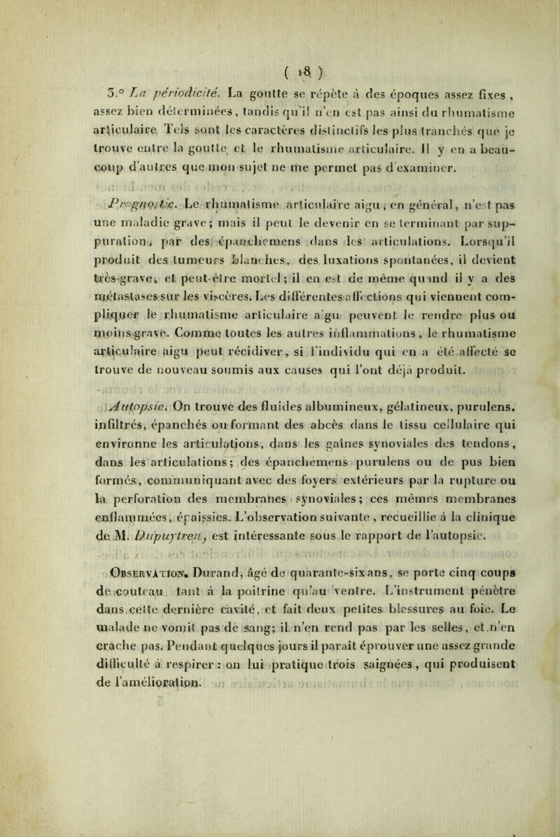 ( >8. ) 5.° La périodicité. La goutte se répète à des époques assez fixes , assez bien déterminées, tandis qu i! n’en est pas ainsi du rhumatisme articulaire Tels sont les caractères distinctifs les plus tranchés que je trouve entre la goutte et le rhumatisme articulaire. Il y en a beau- coup d’autres que mon sujet ne me permet pas d examiner. v.i î'j.i.i * ? 0 (Tl ; ' t i’)i l i * , , Prcgnotpc. Le rhumatisme articulaire aigu, en général, ne t pas une maladie grave; mais il peut le devenir en se terminant par sup- puration^ par des épanchemens dans les articulations. Lorsqu’il produit des tumeurs blan- hes, des luxations spontanées, il devient très-grave, et peut-être mortel; il en est de même quand il v a des métastases sur les viscères. Les différentes a ff< étions qui viennent com- pliquer le rhumatisme articulaire a'gu peuvent le rendre plus ou moins grave. Comme toutes les autres inflammations, le rhumatisme articulaire aigu peut récidiver, si l’individu qui en a été affecté se trouve de nouveau soumis aux causes qui l’ont déjà produit. Autopsie. On trouve des fluides albumineux, gélatineux, purulens, infiltrés, épanchés ou formant des abcès dans le tissu cellulaire qui environne les articulations, dans les gaines synoviales des tendons, dans les articulations ; des épanchemens purulens ou de pus bien formés, communiquant avec des foyers extérieurs par la rupture ou la perforation des membranes synoviales; ces mêmes membranes enflammées, épaissies. L’observation suivante , recueillie à la clinique de M. Uupuytren, est intéressante sous le rapport de l’autopsie. Observation. Durand, âgé de quarante-six ans, se porte cinq coups de couteau tant cà la poitrine qu’au ventre. L’instrument pénètre dans.celte dernière cavité, et fait deux petites blessures au foie. Le malade ne vomit pas de sang; il n’en rend pas par les selles, et.n’en crache pas. Pendant quelques jours il paraît éprouver une assez grande difficulté à respirer: on lui pratique trois saignées, qui produisent de l’amélioration.