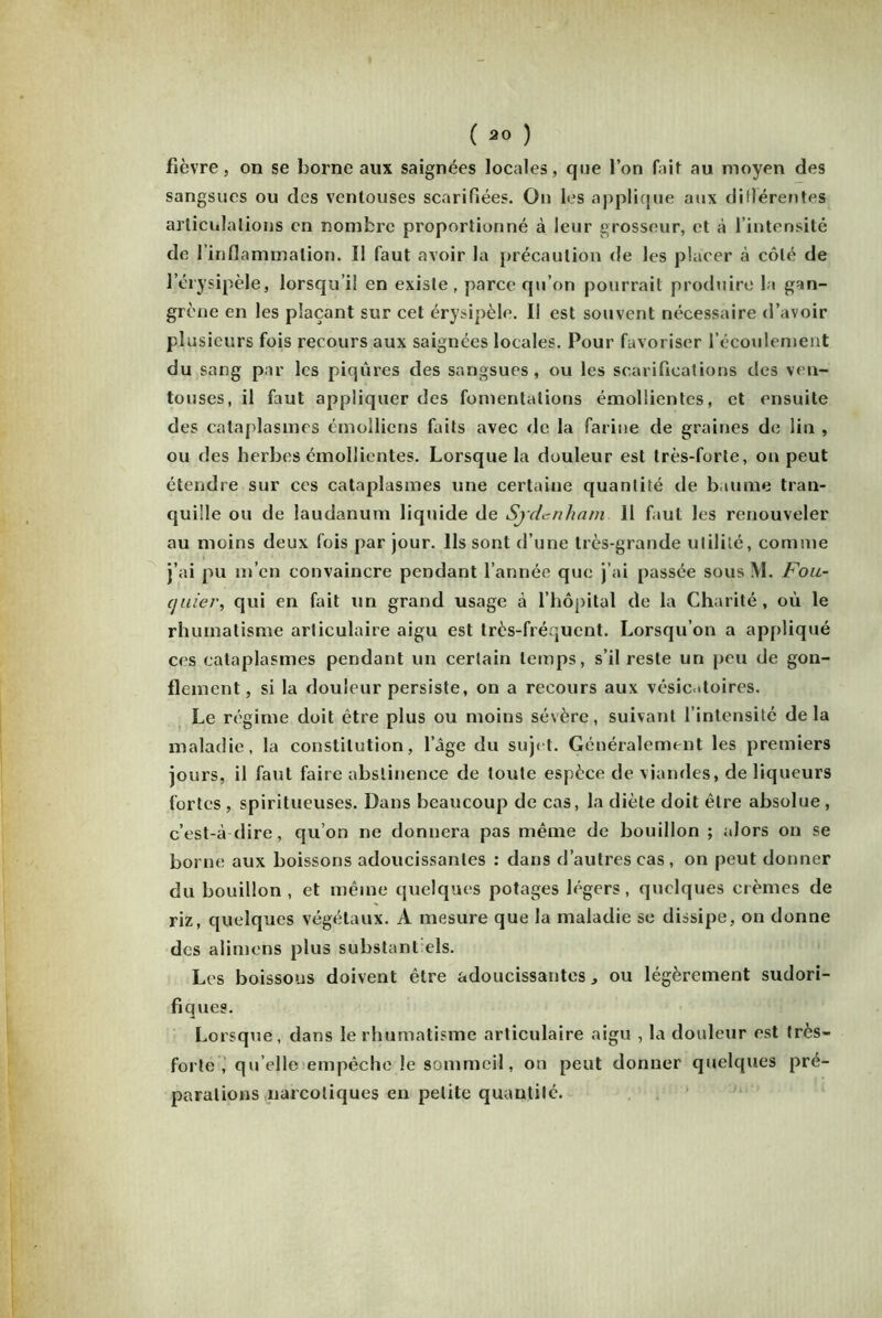 fièvre, on se borne aux saignées locales, que l’on fait au moyen des sangsues ou des ventouses scarifiées. On les applique aux différentes articulations en nombre proportionné à leur grosseur, et à l’intensité de 1 inflammation. I! faut avoir la précaution de les placer à côté de l’érysipèle, lorsqu’il en existe , parce qu’on pourrait produire la gan- grène en les plaçant sur cet érysipèle. Il est souvent nécessaire d’avoir plusieurs fois recours aux saignées locales. Pour favoriser l’écoulement du sang par les piqûres des sangsues, ou les scarifications des ven- touses, il faut appliquer des fomentations émollientes, et ensuite des cataplasmes émolliens faits avec de la farine de graines de lin , ou des herbes émollientes. Lorsque la douleur est très-forte, on peut étendre sur ces cataplasmes une certaine quantité de baume tran- quille ou de laudanum liquide de Sydenham 11 faut les renouveler au moins deux fois par jour. Ils sont d’une très-grande utilité, comme j’ai pu m’en convaincre pendant l’année que j’ai passée sous M. Fou- quier, qui en fait un grand usage à l’hôpital de la Charité, où le rhumatisme articulaire aigu est très-fréquent. Lorsqu’on a appliqué ces cataplasmes pendant un certain temps, s’il reste un peu de gon- flement, si la douleur persiste, on a recours aux vésicatoires. Le régime doit être plus ou moins sévère, suivant l’intensité delà maladie, la constitution, l’âge du sujet. Généralement les premiers jours, il faut faire abstinence de toute espèce de viandes, de liqueurs fortes , spiritueuses. Dans beaucoup de cas, la diète doit être absolue , c’est-à-dire, qu’on ne donnera pas même de bouillon ; alors on se borne aux boissons adoucissantes : dans d’autres cas, on peut donner du bouillon , et même quelques potages légers, quelques crèmes de riz, quelques végétaux. A mesure que la maladie se dissipe, on donne des alimens plus substant els. Les boissons doivent être adoucissantes, ou légèrement sudori- fiques. Lorsque, dans le rhumatisme articulaire aigu , la douleur est très- forte , quelle empêche le sommeil, on peut donner quelques pré- parations narcotiques en petite quantité.