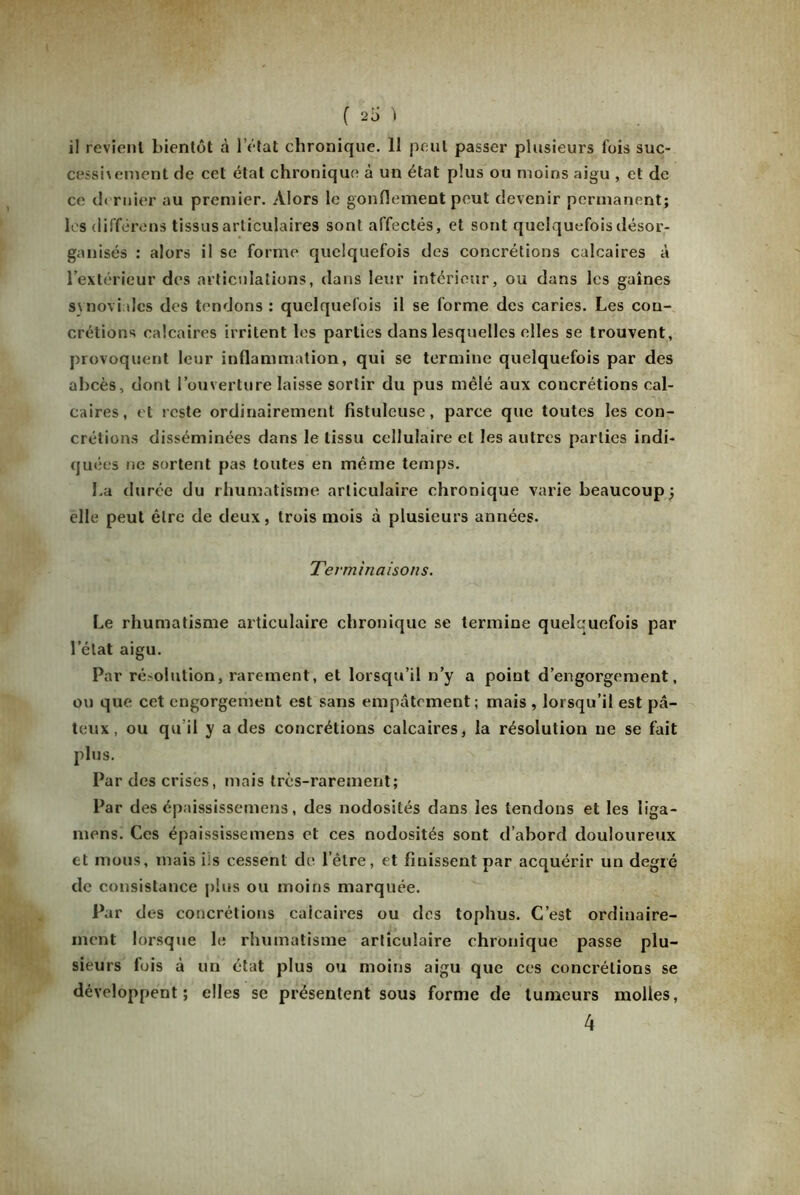 ( 20 ) il revient bientôt à l’état chronique. 11 peut passer plusieurs fois suc- cess'nenient de cet état chronique à un état plus ou moins aigu , et de ce dernier au premier. Alors le gonflement peut devenir permanent; les différons tissus articulaires sont affectés, et sont quelquefois désor- ganisés : alors il se forme quelquefois des concrétions calcaires à l’extérieur des articulations, dans leur intérieur, ou dans les gaines synoviales des tendons : quelquefois il se forme des caries. Les con- crétions calcaires irritent les parties dans lesquelles elles se trouvent, provoquent leur inflammation, qui se termine quelquefois par des abcès, dont l’ouverture laisse sortir du pus mêlé aux concrétions cal- caires, et reste ordinairement fistuleuse, parce que toutes les con- crétions disséminées dans le tissu cellulaire et les autres parties indi- quées ne sortent pas toutes en même temps. La durée du rhumatisme articulaire chronique varie beaucoup; elle peut être de deux, trois mois à plusieurs années. Terminaisons. Le rhumatisme articulaire chronique se termine quelquefois par l’état aigu. Par résolution, rarement, et lorsqu’il n’y a point d’engorgement, ou que cet engorgement est sans empâtement; mais , lorsqu’il est pâ- teux, ou qu’il y a des concrétions calcaires, la résolution ne se fait plus. Par des crises, mais très-rarement; Par des épaississemens, des nodosités dans les tendons et les liga- mens. Ces épaississemens et ces nodosités sont d’abord douloureux et mous, mais iis cessent de l’être, et finissent par acquérir un degré de consistance plus ou moins marquée. Par des concrétions calcaires ou des tophus. C’est ordinaire- ment lorsque le rhumatisme articulaire chronique passe plu- sieurs fois à un état plus ou moins aigu que ces concrétions se développent; elles se présentent sous forme de tumeurs molles,