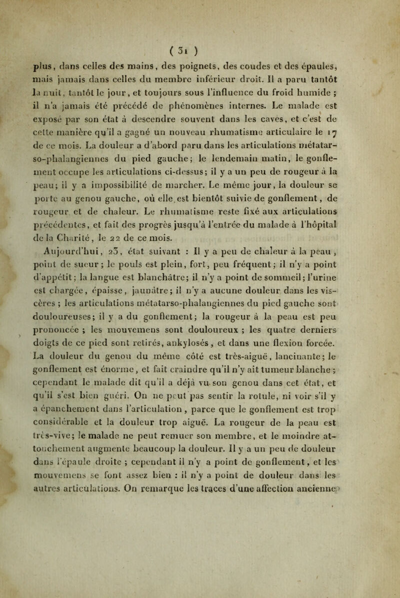 ( 3* ) plus, dans celles des mains, des poignels, des coudes et des épaules, mais jamais dans celles du membre inférieur droit. Il a paru tantôt la nuit, tantôt le jour, et toujours sous l’influence du froid humide ; il n’a jamais été précédé de phénomènes internes. Le malade est exposé par son état à descendre souvent dans les caves, et c’est de cette manière qu’il a gagné un nouveau rhumatisme articulaire le 17 de ce mois. La douleur a d’abord paru dans les articulations métatar- so-phalangiennes du pied gauche; le lendemain matin, le gonfle- ment occupe les articulations ci-dessus; il y a un peu de rougeur à la peau; il y a impossibilité de marcher. Le même jour, la douleur se porte au genou gauche, où elle.est bientôt suivie de gonflement, de rougeur et de chaleur. Le rhumatisme reste fixé aux articulations précédentes, et fait des progrès jusqu’à l’entrée du malade à l’hôpital de la Charité, le 22 de ce mois. Aujourd’hui, 23, état suivant : Il y a peu de chaleur à la peau , point de sueur; le pouls est plein, fort, peu fréquent; il n’y a point d’appétit; la langue est blanchâtre; il n’y a point de sommeil; l’urine est chargée, épaisse, jaunâtre; il n’y a aucune douleur dans les vis- cères ; les articulations métatarso-phalangiennes du pied gauche sont douloureuses; il y a du gonflement; la rougeur à la peau est peu prononcée ; les mouvemens sont douloureux ; les quatre derniers doigts de ce pied sont retirés, ankylosés, et dans une flexion forcée. La douleur du genou du même côté est très-aiguë, lancinante; le gonflement est énorme, et fait craindre qu’il n’y ait tumeur blanche ; cependant le malade dit qu’il a déjà vu son genou dans cet état, et qu’il s’est bien guéri. On ne peut pas sentir la rotule, ni voir s’il y a épanchement dans l’articulation, parce que le gonflement est trop considérable et la douleur trop aiguë. La rougeur de la peau est très-vive; îe malade ne peut remuer son membre, et le moindre at- touchement augmente beaucoup la douleur. Il y a un peu de douleur dans l'épaule droite ; cependant il n’y a point de gonflement, et les mouvemens se font assez bien ; il n’y a point de douleur dans les autres articulations. On remarque les traces d’une affection ancienne