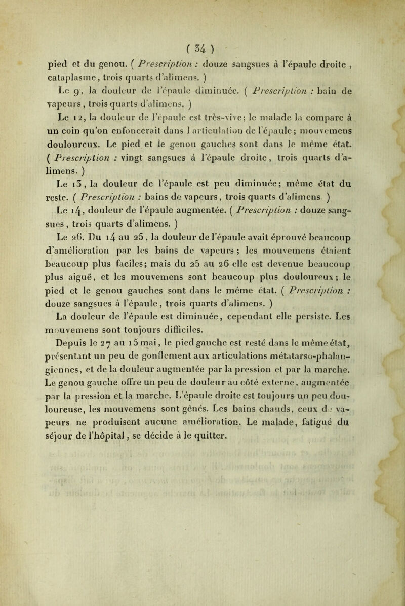 pied et du genou. ( Prescription : douze sangsues à l’épaule droite , cataplasme, trois quarts d’alimens. ) Le 9, la douleur de l’épaule diminuée. ( Prescription : bain de vapeurs, trois quarts d’alimens. ) Le 12, la douleur de l’épaule est très-vive; le malade la compare à un coin qu’on enfoncerait dans 1 articulation de l'épaule; mouvemens douloureux. Le pied et le genou gauches sont dans le même état. ( Prescription : vingt sangsues à l’épaule droite, trois quarts d’a- limens. ) Le i3, la douleur de l’épaule est peu diminuée; même état du reste. ( Prescription : bains de vapeurs, trois quarts d’alimens ) Le i4» douleur de l’épaule augmentée. ( Prescription : douze sang- sues , trois quarts d’alimens. ) Le 26. Du i4 au 25 . la douleur de l’épaule avait éprouvé beaucoup d’amélioration par les bains de vapeurs; les momemens étaient beaucoup plus faciles; mais du 25 au 26 elle est devenue beaucoup plus aiguë, et les mouvemens sont beaucoup plus douloureux; le pied et le genou gauches sont dans le même état. ( Prescription : douze sangsues à l’épaule, trois quarts d’alimens. ) La douleur de l’épaule est diminuée, cependant elle persiste. Les mouvemens sont toujours difficiles. Depuis le 27 au i5mai, le pied gauche est resté dans le même état, présentant un peu de gonflement aux articulations métatarso-phalan- giennes, et de la douleur augmentée par la pression et par la marche. Le genou gauche offre un peu de douleur au côté externe, augmentée par la pression et la marche. L’épaule droite est toujours un peu dou- loureuse, les mouvemens sont gênés. Les bains chauds, ceux de va- peurs ne produisent aucune amélioration. Le malade, fatigué du séjour de l’hôpital, se décide à le quitter.
