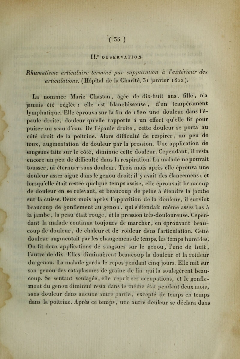 II.* OBSERVATION. Rhumatisme articulaire terminé par suppuration à l’extérieur des articulations. (Hôpital de la Charité, 51 janvier 1822). La nommée Marie Chastan , âgée de dix-huit ans, hile , na jamais été réglée ; elle est blanchisseuse , d’un tempérament lymphatique. Elle éprouva sur la fin de 1820 une douleur dans 1 é- paule droite, douleur qu’elle rapporte à un effort qu’elle fit pour puiser un seau d’eau. De l’épaule droite , cette douleur se porta au côté droit de la poitrine. Alors difficulté de respirer, un peu de toux, augmentation de douleur par la pression. Une application de sangsues faite sur le côté, diminue cette douleur. Cependant, il resta encore un peu de difficulté dans la respiration. La malade ne pouvait tousser, ni éternuer sans douleur. Trois mois après elle éprouva une douleur assez aiguë dans le genou droit; il y avait des élancemcns ; et lorsqu’elle était restée quelque temps assise, elle éprouvait beaucoup de douleur en se relevant, et beaucoup de peine à étendre la jambe sur la cuisse. Deux mois après l’apparition de la douleur, il survint beaucoup de gonflement au genou , qui s’étendait même assez bas à la jambe , la peau était rouge , et la pression très-douloureuse. Cepen- dant la malade continua toujours de marcher, en éprouvant beau- coup de douleur, de chaleur et de roideur dans l’articulation. Cette douleur augmentait par les changemensde temps, les temps humides. On fit deux applications de sangsues sur le genou, l’une de huit, l’autre de dix. Elles diminuèrent beaucoup la douleur et la roideur du genou. La malade garda le repos pendant cinq jours. Elle mit sur son genou des cataplasmes de graine de lin qui la soulagèrent beau- coup. Se sentant soulagée, elle reprit scs occupations, et le gonfle- ment du genou diminué resta dans le même état pendant deux mois, sans douleur dans aucune autre partie , excepté de temps en temps dans la poitrine. Après ce temps, une autre douleur se déclara dans