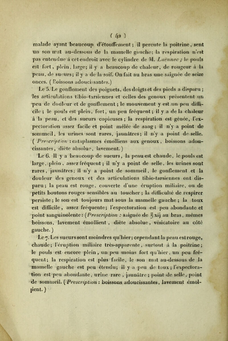 ( 4* ) malade ayant beaucoup d'étouffement ; il percute la poitrine, sent un son mat au-dessous de la mamelle gauche; la respiration n’est pas entendue à cet endroit avec le cylindre de M. Laënnec j le pouls est fort, plein, large; il y a beaucoup de chaleur, de rougeur à la peau, de sueurs; il y a de la soif. On fait au bras une saignée de seize onces. ( Coissons adoucissantes.) Le 5. Le gonflement des poignets, desdoiglset des pieds a disparu ; les articulations tibio-tarsiennes et celles des genoux présentent un peu de douleur et de gonflement ; le mouvement y est un peu diffi- cile ; le pouls est plein, fort, un peu fréquent; il y a delà chaleur à la peau, et des sueurs copieuses; la respiration est gênée, l’ex- pectoration assez facile et point mêlée de sang; il n’y a point de sommeil, les urines sont rares, jaunâtres; il n’y a point de selle. ( Prescription : cataplasmes émolliens aux genoux , boissons adou- cissantes, diète absolue, lavement.) Le 6. Il y a beaucoup de sueurs, la peau est chaude, le pouls est large, plein, assez fréquent ; il n’y a point de selle, les urines sont rares, jaunâtres; il n’y a point de sommeil, le gonflement et la douleur des genoux et des articulations tibio-tarsiennes ont dis- paru; la peau est rouge, couverte d’une éruption miliaire, ou de petits boutons rouges sensibles au toucher; la difficulté de respirer persiste ; le son est toujours mat sous la mamelle gauche ; la toux est difficile, assez fréquente; l’expectoration est peu abondante et point sanguinolente: (Prescription : saignée de ^xij au bras, mêmes boissons, lavement émollient, diète absolue, vésicatoire au côté gauche. ) Le 7. Les sueurs sont moindres qu’hier; cependant la peau est rouge, chaude; l’éruption miliaire très-apparente, surtout à la poitrine; le pouls est encore plein, un peu moins fort qu’hier, un peu fré- quent; la respiration est plus facile, le son mat au-dessous de la mamelle gauche est peu étendu; il y a peu de toux ; l’expectora- tion est peu abondante, urine rare , jaunâtre; point de selle, point de sommeil. {Prescription : boissons adoucissantes, lavement émol- lient. )