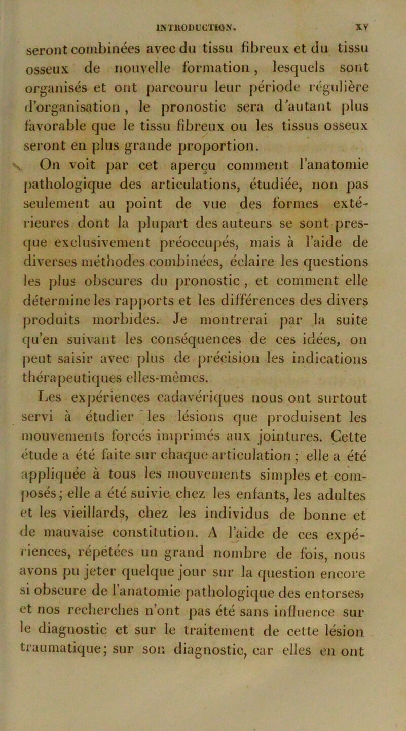 seront combinées avec du tissu fibreux et du tissu osseux de nouvelle formation, lesquels sont organisés et ont parcouru leur période régulière d’organisation, le pronostic sera d’autant plus favorable que le tissu fibreux ou les tissus osseux seront en plus grande proportion. On voit par cet aperçu comment l’anatomie pathologique des articulations, étudiée, non pas seulement au point de vue des formes exté- rieures dont la plupart des auteurs se sont pres- (jue exclusivement préoccupés, mais à l’aide de diverses méthodes combinées, éclaire les questions les plus obscures du pronostic , et comment elle détermine les rapports et les différences des divers produits morbides. Je montrerai par la suite qu’en suivant les conséquences de ces idées, on |)eut saisir avec plus de précision les indications tliérapeutiques elles-memes. Les expériences cadavériques nous ont surtout servi à étudier'les lésions que produisent les mouvements forcés imprimés aux jointures. Cette étude a été faite sur chaque articulation ; elle a été appliquée à tous les mouvements simples et com- posés; elle a été suivie chez les enfants, les adultes et les vieillards, chez les individus de bonne et de mauvaise constitution. A faide de ces expé- riences, répétées un grand nombre de fois, nous avons pu jeter quelque jour sur la question encore si obscure de l’anatomie pathologi(|ue des entorses» et nos recherches n’ont pas été sans influence sur le diagnostic et sur le traitement de cette lésion traumatique; sur son diagnostic, car elles cji ont