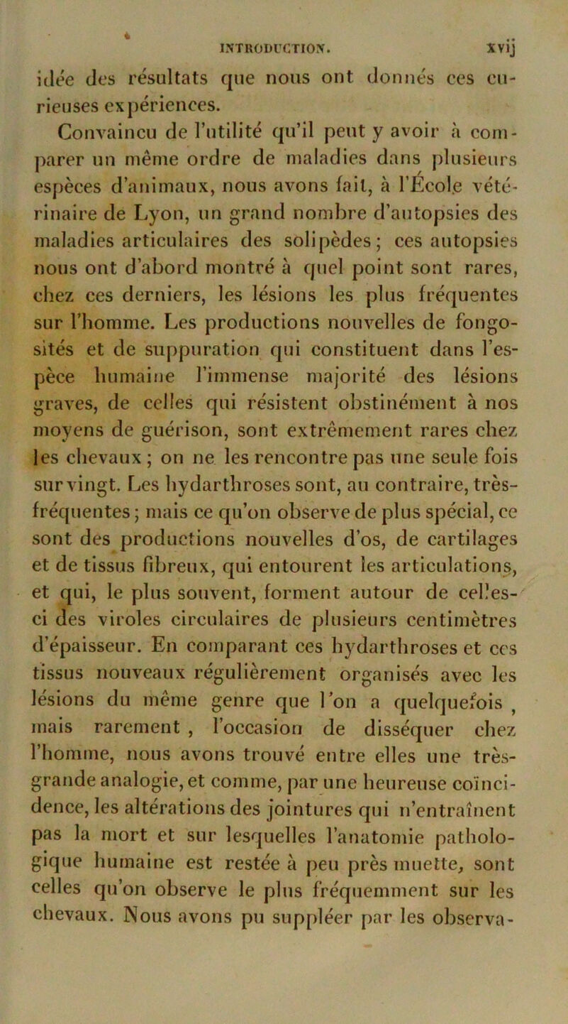 4 INTRODUCTION. XVIJ idée des résultats que nous ont donnés ces cu- rieuses expériences. Convaincu de l’utilité qu’il peut y avoir à com- parer un même ordre de maladies dans plusieurs espèces d’animaux, nous avons lait, à l’Écol.e vété- rinaire de Lyon, un grand nombre d’autopsies des maladies articulaires des solipèdes; ces autopsies nous ont d’abord montré à quel point sont rares, chez ces derniers, les lésions les plus fréquentes sur l’homme. Les productions nouvelles de fongo- sités et de suppuration qui constituent dans l’es- pèce humaine l’immense majorité des lésions graves, de celles qui résistent obstinément à nos moyens de guérison, sont extrêmement rares chez les chevaux ; on ne les rencontre pas une seule fois sur vingt. Les hydarthroses sont, au contraire, très- fréquentes ; mais ce qu’on observe de plus spécial, ce sont des productions nouvelles d’os, de cartilages et de tissus fibreux, qui entourent les articulations, et qui, le plus souvent, forment autour de celles- ci des viroles circulaires de plusieurs centimètres d’épaisseur. En comparant ces hydarthroses et ces tissus nouveaux régulièrement organisés avec les lésions du même genre que Ion a quelquefois , mais rarement , l’occasion de disséquer chez l’homme, nous avons trouvé entre elles une très- grande analogie, et comme, par une heureuse coïnci- dence, les altérations des jointures qui n’entraînent pas la mort et sur lesquelles l’anatomie patholo- gique humaine est restée à peu près muette, sont celles qu’on observe le plus fréquemment sur les chevaux. Nous avons pu suppléer par les observa-