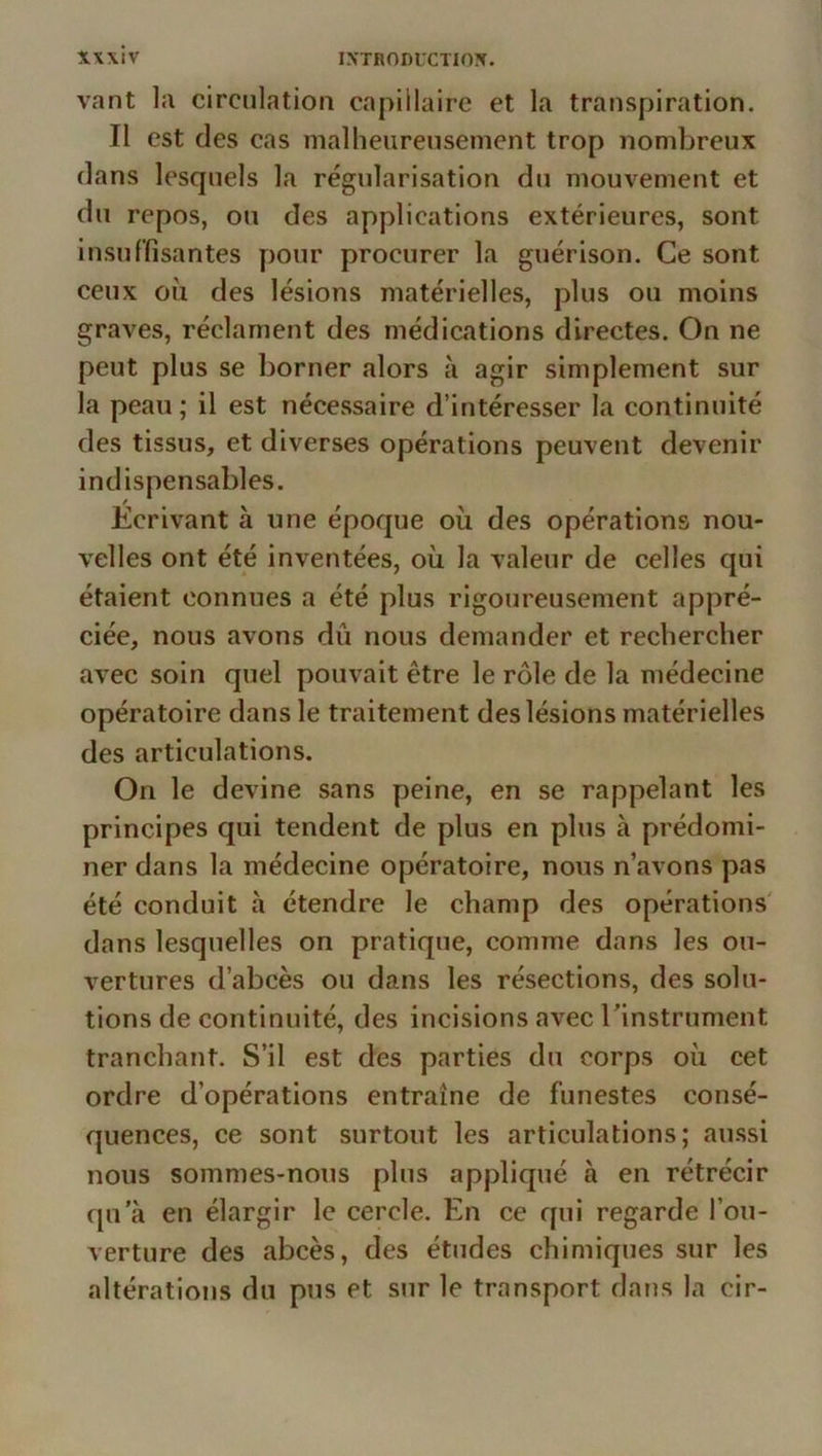 xwlv vant la circulation capillaire et la transpiration. Il est des cas malheureusement trop nombreux dans lesquels la régularisation du mouvement et du repos, on des applications extérieures, sont insuffisantes pour procurer la guérison. Ce sont ceux ou des lésions matérielles, plus ou moins graves, réclament des médications directes. On ne peut plus se borner alors à agir simplement sur la peau; il est nécessaire d’intéresser la continuité des tissus, et diverses opérations peuvent devenir indispensables. Ecrivant à une époque où des opérations nou- velles ont été inventées, où la valeur de celles qui étaient connues a été plus rigoureusement appré- ciée, nous avons dû nous demander et rechercher avec soin quel pouvait être le rôle de la médecine opératoire dans le traitement des lésions matérielles des articulations. On le devine sans peine, en se rappelant les principes qui tendent de plus en plus à prédomi- ner dans la médecine opératoire, nous n’avons pas été conduit h étendre le champ des opérations' dans lesquelles on pratique, comme dans les ou- vertures d’abcès ou dans les résections, des solu- tions de continuité, des incisions avec Tinstrument tranchant. S’il est des parties du corps où cet ordre d’opérations entraîne de funestes consé- quences, ce sont surtout les articulations; aussi nous sommes-nous plus appliqué à en rétrécir qu’à en élargir le cercle. En ce qui regarde l’ou- verture des abcès, des études chimiques sur les altérations du pus et sur le transport daîis la cir-