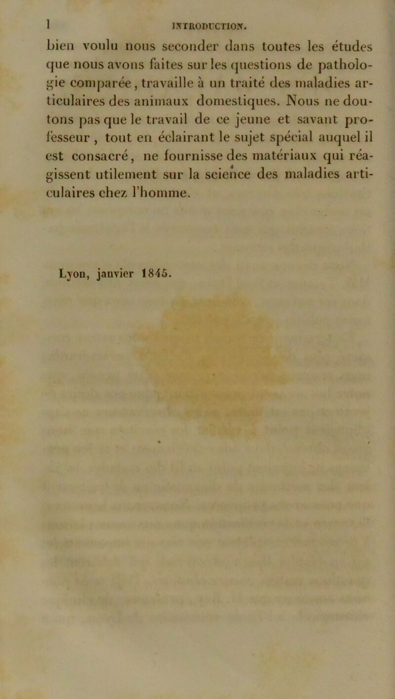 1 lîîTRODUCTIOJr. bien voulu nous seconder dans toutes les études que nous avons faites sur les questions de patholo- t;ie comparée, travaille à un traité des maladies ar- ticulaires des animaux domestiques. Nous ne dou- tons pas que le travail de ce jeune et savant pro- fesseur , tout en éclairant le sujet spécial auquel il est consacré, ne fournisse des matériaux qui réa- gissent utilement sur la science des maladies arti- culaires chez l’homme. Lyon, janvier 1845.