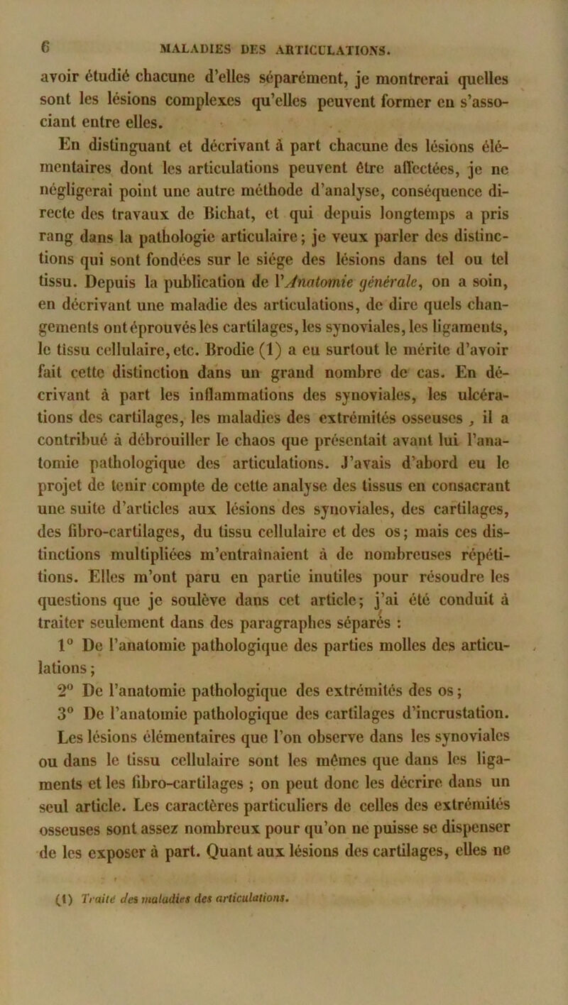 avoir étudié chacune d’elles séparément, je montrerai quelles sont les lésions complexes qu’elles peuvent former eu s’asso- ciant entre elles. En distinguant et décrivant à part chacune des lésions élé- mentaires dont les articulations peuvent être affectées, je ne négligerai point une autre méthode d’analyse, conséquence di- recte des travaux de Bichat, et qui depuis longtemps a pris rang dans la pathologie articulaire ; je veux parler des distinc- tions qui sont fondées sur le siège des lésions dans tel ou tel tissu. Depuis la publication de VAnatomie générale, on a soin, en décrivant une maladie des articulations, de dire quels chan- gements ont éprouvés les cartilages, les synoviales, les ligaments, le tissu cellulaire, etc. Brodie (1) a eu surtout le mérite d’avoir fait cette distinction dans un grand nombre de cas. En dé- crivant à part les inllammations des synoviales, les ulcéra- tions des cartilages, les maladies des extrémités osseuses , il a contribué à débrouiller le chaos que présentait avant lui l’ana- tomie pathologique des articulations. J’avais d’abord eu le projet de tenir compte de cette analyse des tissus en consacrant une suite d’articles aux lésions des synoviales, des cartilages, des lihro-cartilages, du tissu cellulaire et des os ; mais ces dis- tinctions multipliées m’entraînaient à de nombreuses répéti- tions. Elles m’ont paru en partie inutiles pour résoudre les questions que je soulève dans cet article; j’ai été conduit à traiter seulement dans des paragraphes séparés : 1“ De l’anatomie pathologique des parties molles des articu- lations ; 2“ De l’anatomie pathologique des extrémités des os ; 3” De l’anatomie pathologique des cartilages d’incrustation. Les lésions élémentaires que l’on observe dans les synoviales ou dans le tissu cellulaire sont les mômes que dans les liga- ments et les fibro-cartilages ; on peut donc les décrire dans un seul article. Les caractères particuliers de celles des extrémités osseuses sont assez nombreux pour qu’on ne puisse se dispenser de les exposer à part. Quant aux lésions des cartilages, elles ne CD r, •aiti! clei maladies des articulations.