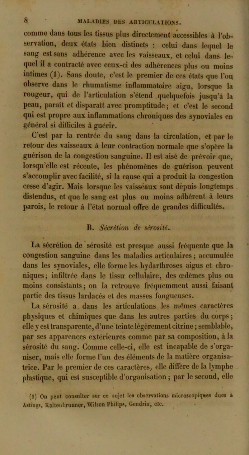 comme dans tous les tissus plus directement accessibles à l’ob- servation, deux états bien distincts ; celui dans lefjuel le sang est sans adhérence avec les vaisseaux, et celui dans le- quel il a contracté avec ceux-ci des adhérences plus ou moins intimes (1). Sans doute, c’est le premier de ces états que l’on observe dans le rhumatisme inflammatoire aigu, lorsque la rougeur, qui de l’articulation s’étend quelquefois jusqu’à la peau, parait et disparait avec promptitude ; et c’est le second qui est propre aux inflammations chroniques des synoviales en général si difliciles à guérir. C’est par la rentrée du sang dans la circulation, et par le retour des vaisseaux à leur contraction normale (jue s’opère la guérison de la congestion sanguine. Il est aisé de prévoir que, lorsqu’elle est récente, les phénomènes de guérison peuvent s’accomplir avec facilité, si la cause qui a produit la congestion cesse d’agir. Mais lorsque les vaisseaux sont depuis longtemps distendus, et que le sang est plus ou moins adhérent à leurs parois, le retour à l’état normal offre de grandes difficultés. B. Sécrétiœi de sérosité. La sécrétion de sérosité est presque aussi fréquente que la congestion sanguine dans les maladies articulaires ; accumulée dans les synoviales, elle forme les hydarthroses aigus et chro- niques; infiltrée dans le tissu cellulaire, des œdèmes plus ou moins consistants; on la retrouve fréquemment aussi faisant partie des tissus lardacés et des masses fongueuses. La sérosité a. dans les articulations les mêmes caractères physiques et chimiques que dans les autres parties du corps ; elle y est transparente, d’une teinte légèrement citrine ; semblable, par ses apparences extérieures comme par sa composition, à la sérosité du sang. Comme celle-ci, elle est incapable de s’orga- niser, mais elle forme l’un des éléments de la matière organisa- trice. Par le prernier de ces caractères, elle diffère de la lymphe plastique, qui est susceptible d’organisation ; par le second, elle (l) On peut consulter sur ce sujet les observations microscopiqics ducs à Astings, Kalteubrunner, Wilson Philips, Gendrin, etc.