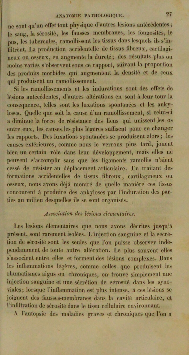 ne sont qu’un effet tout physique d’autres lésions antécédentes ; le sang, la sérosité, les fausses membranes, les fongosités, le pus, les tubercules, ramollissent les tissus dans lesquels ils s’in- liitrent. La production accidentelle de tissus fdtreux, cartilagi- neux ou osseux, en augmente la dureté ; des résultats plus ou moins variés s’observent sous ce rapport, suivant la proportion des produits morbides qui augmentent la densité et de ceux î qui produisent un ramollissement. Si les ramollissements et les indurations sont des effets de lésions antécédentes, d’autres altérations en sont à leur tour la conséquence, telles sont les luxations spontanées et les anky- losés. Quelle que soit la cause d’un ramollissement, si celui-ci a diminué la force de résistance des liens qui unissent les os entre eux, les causes les plus légères suffisent pour en changer les rapports. Des luxations spontanées se produisent alors ; les causes extérieures, comme nous le verrons plus tard, jouent bien un certain rôle dans leur développement, mais elles ne peuvent s’accomplir sans que les ligaments ramollis n’aient cessé de résister au déplacement articulaire. En traitant des formations accidentelles de tissus fibreux, cartilagineux ou osseux^ nous avons déjà montré de quelle manière ces tissus concourent à produire des ankylosés par l’induration des par- ties au milieu desquelles ils se sont organisés. Association des lésions élémentaires. Les lésions élémentaires que nous avons décrites jusqu’à présent, sont rarement Isolées. L’injection sanguine et la sécré- tion de sérosité sont les seules que l’on puisse observer indé- pendamment de toute autre altération. Le plus souvent elles s’associent entre elles et forment des lésions complexes. Dans les inflammations légères, comme celles que produisent les rhumatismes aigus ou chroniques, on trouve simplement une injection sanguine et une sécrétion de sérosité dans les syno- viales; lorsque l’inflammation est plus intense, à ces lésions se joignent des fausses-merabranes dans la cavité articulaire, et l’infiltration de sérosité dans le tissu cellulaire environnant. A l’autopsie des maladies graves et chroniques que l’on a