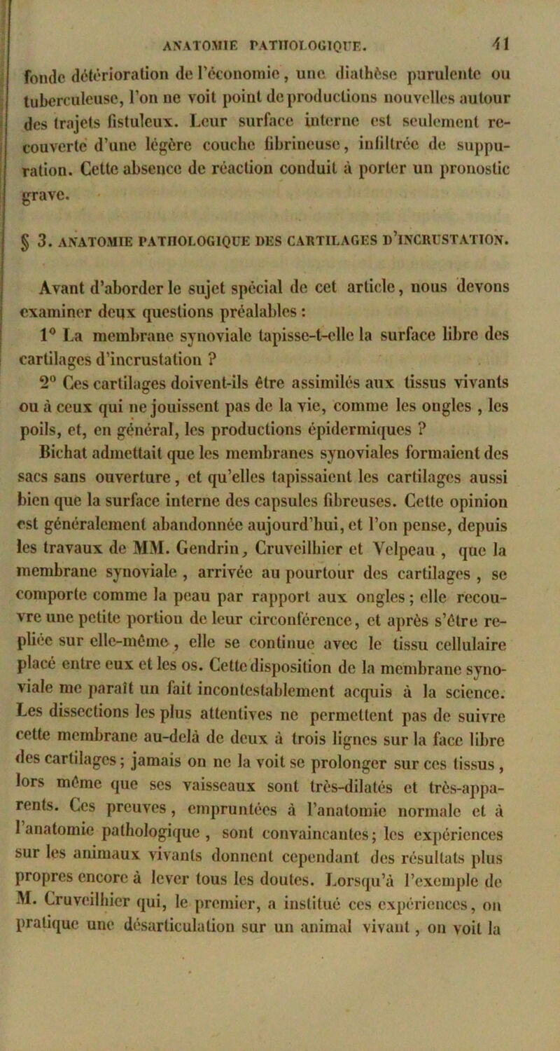 fonde détérioration de réconoinie, une diathèse purulente ou , tuberculeuse, l’on ne voit point de productions nouvelles autour ‘ des trajets fistuleux. Leur surface interne est seulement re- i couverte d’une légère couche fibrineuse, infiltrée de suppu- I ration. Cette absence de réaction conduit à porter un pronostic I grave. § 3. ANATOMIE PATHOLOGIQUE DES CARTILAGES d’INCRUSTATION. Avant d’aborder le sujet spécial de cet article, nous devons i examiner deux questions préalables : I 1® La membrane synoviale tapisse-t-c'lle la surface libre des I cartilages d’incrustation ? 2“ Ces cartilages doivent-ils être assimilés aux tissus vivants ou à ceux qui ne jouissent pas de la vie, comme les ongles , les poils, et, en général, les productions épidermiques ? Bichat admettait que les membranes synoviales formaient des sacs sans ouverture, et qu’elles tapissaient les cartilages aussi bien que la surface interne des capsules fibreuses. Cette opinion est généralement abandonnée aujourd’hui, et l’on pense, depuis les travaux de MM. GendriUj Cruveilhier et Velpeau , que la membrane synoviale , arrivée au pourtour des cartilages , se comporte comme la peau par rapport aux ongles ; elle recou- vre une petite portion de leur circonférence, et après s’étre re- pliée sur elle-même, elle se continue avec le tissu cellulaire placé entre eux et les os. Cette disposition de la membrane syno- viale me paraît un fait incontestablement acquis à la science. Les dissections les plus attentives ne permettent pas de suivre cette membrane au-delà de deux à trois lignes sur la face libre des cartilages ; jamais on ne la voit se prolonger sur ces tissus, lors même que ses vaisseaux sont tres-dilatés et très-appa- rents. Ces preuves, empruntées à l’anatomie normale et à 1 anatomie pathologique, sont convaincantes; les expériences sur les animaux vivants donnent cependant des résultats plus propres encore à lever tous les doutes. Lorsqu’à l’exemple de M. Cruveilhier qui, le premier, a institué ces expériences, on pratique une désarticulation sur un animal vivant, on voit la