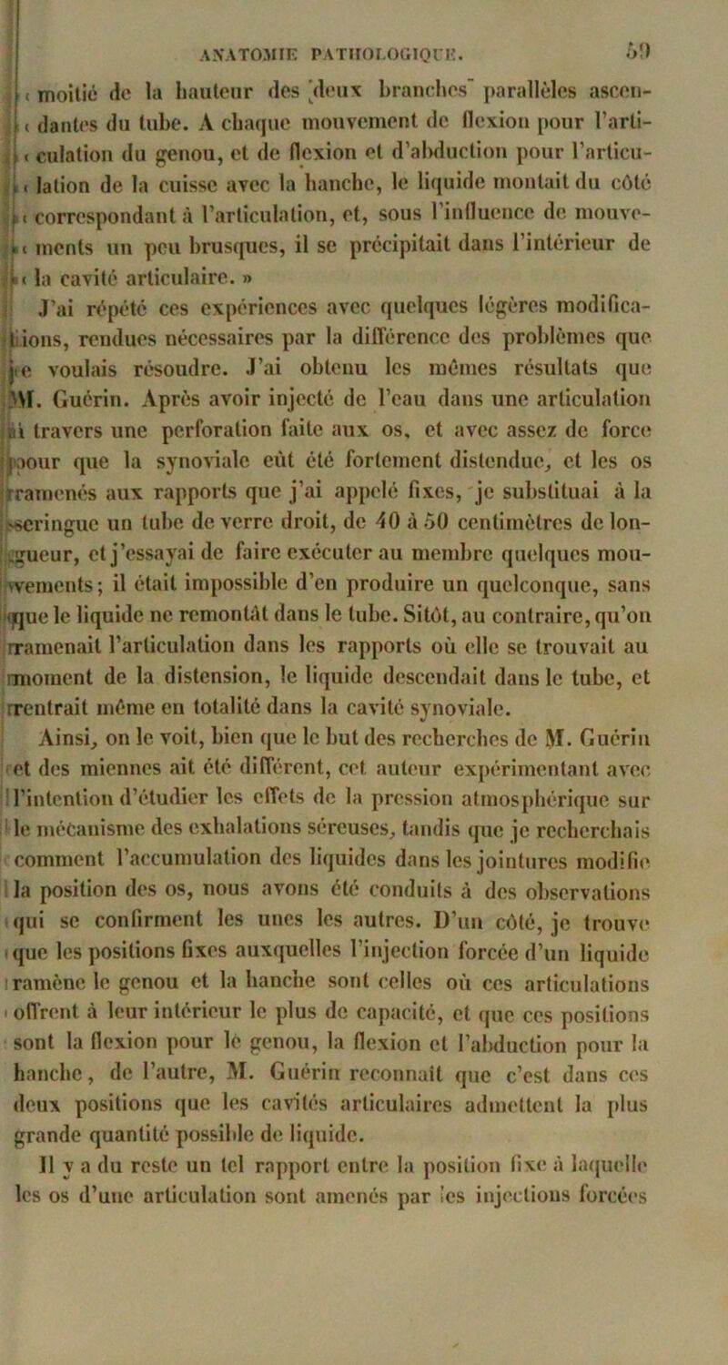 o!) f I moitié (ic la hauteur des [deux branches' parallèles asccn- I « dantes du tube. A chaque mouvement de flcxiou pour l’arli- 4 < culation du genou, et de flexion et d’abduction pour l’articu- lation de la cuisse avec la hanche, le liquide montait du côté A( correspondant à l’articulation, et, sous l’influence de mouve- monts un peu hrusffues, il se précipitait dans l’intérieur de ;j«< la cavité articulaire. » ii J’ai répété ces expériences avec quelques légères raodifica- ^jyions, rendues nécessaires par la différence des problèmes que jie voulais ré'soudre. J’ai obtenu les mêmes résultats que >\r. Guérin. Après avoir injecté de l’eau dans une articulation llü travers une perforation faite aux os, et avec assez de force? I^aour que la synoviale eût été fortement distendue^ et les os jtraraenés aux rapports que j’ai appelé fixes, je substituai à la Isscringuc un tube de verre droit, de 40 à .50 centimètres de lon- hegueur, et j’essayai de faire exécuter au membre quelques mou- iwements; il était impossible d’en produire un quelconque, sans ii()que le liquide ne remontAt dans le tube. Sitôt, au contraire, qu’on :rramenait l’articulation dans les rapports où elle se trouvait au rraoraent de la distension, le liquide descendait dans le tube, et irrentrait même en totalité dans la cavité synoviale. Ainsi, on le voit, bien que le but des recherches de M. Guérin ;*et des miennes ait été différent, cet auteur expérimentant avec jll’intention d’étudier les effets de la pression atmosphérique sur il le mécanisme des exhalations séreuses, tandis que je recherchais ■ comment l’accumulation des liquides dans les jointures modifie l la position des os, nous avons été conduits à des observations qui se confirment les unes les autres. D’un côté, je trouve -que les positions fixes auxquelles l’injection forcée d’un liquide I ramène le genou et la hanche sont celles où ces articulations . offrent à leur intérieur le plus de capacité, et que ces positions sont la flexion pour lé genou, la flexion et l’abduction pour la hanche, de l’autre, M. Guérin reconnaît que c’est dans ces deux positions que les cahotés articulaires admettent la plus grande quantité possible de liquide. Il y a du reste un tel rapport entre la position fixe à laijuelie les os d’une articulation sont amenés par îcs injections forcées