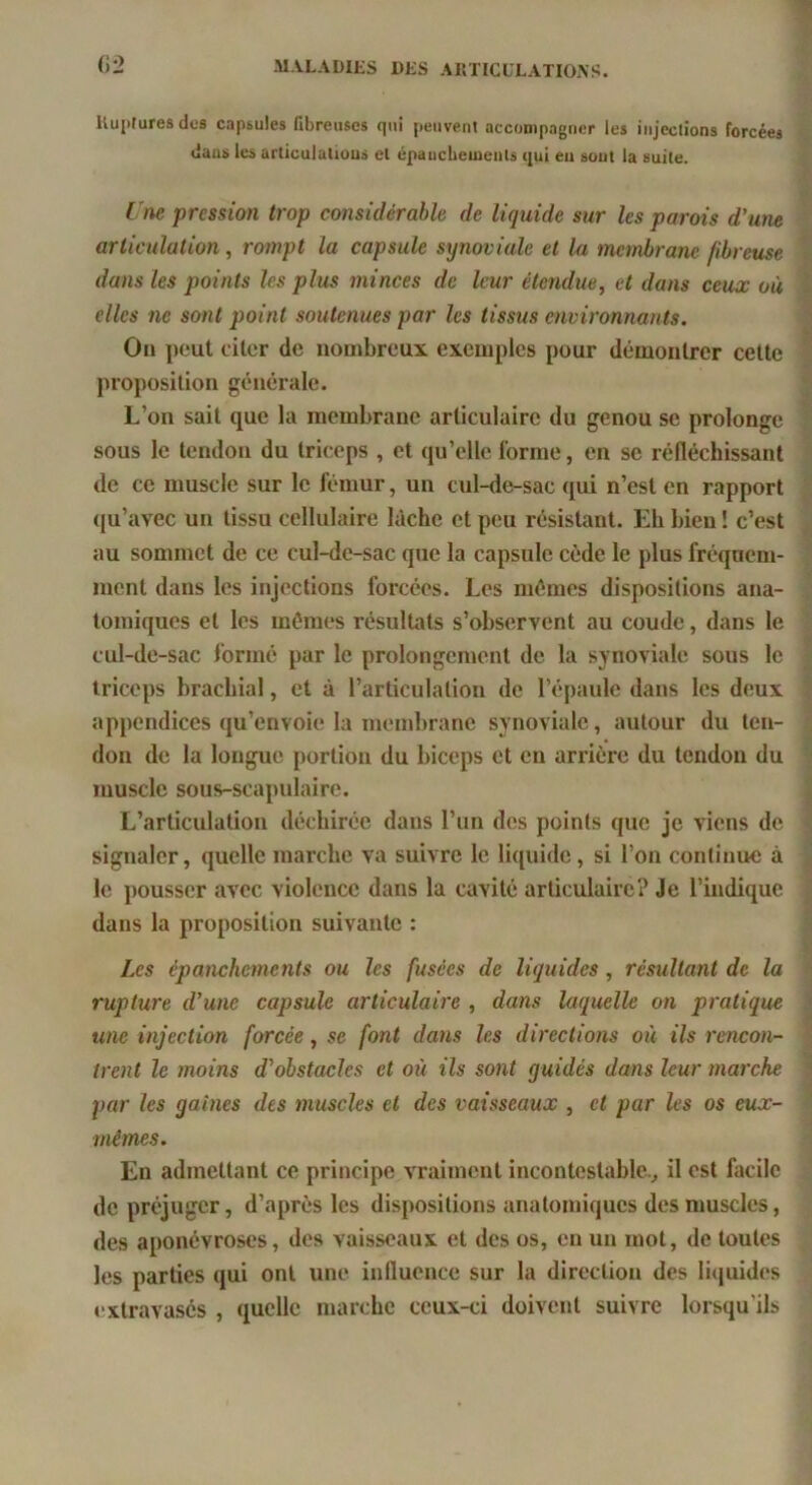 ilui)turesdes capsules fibreuses qui peuvent accompagner les injections forcées liuas les articulatious et épaucbemenls qui eu sont la suite. Une pression trop considérable de liquide sur les parois d'une articulation, rompt la capsule synoviale et la manbrane fibreuse dans les points les plus minces de leur étendue^ et dans ceux où elles ne sont point soutenues par les tissus environnants. On peut citer de nombreux exemples pour démontrer cette proposition générale. L’on sait que la membrane articulaire du genou se prolonge sous le tendon du triceps , et (pi’elle l'orme, en se réfléchissant de ce muscle sur le fémur, un cul-de-sac qui n’est en rapport (|u’avec un tissu cellulaire Idche et peu résistant. Idi bien ! c’est au sommet de ce cul-de-sac que la capsule cède le plus fréquem- ment dans les injections forcées. Les mêmes dispositions ana- tomiques et les mêmes résulUits s’observent au coude, dans le cul-de-sac formé par le prolongement de la synoviale sous le triceps brachial, et à l’articulation de l’épaule dans les deux appendices qu’envoie la membrane synoviale, autour du ten- don de la longue portion du biceps et en arrière du tendon du muscle sous-scapulaire. L’articulation déchirée dans l’un des points que je viens de signaler, quelle marche va suivre le liquide, si l’on continue à le pousser avec violence dans la cavité articulaire? Je l’indique dans la proposition suivante : Les épanchements ou les fusées de liquides, résultant de la rupture d'une capsule articulaire , dans laquelle on pratique une injection forcée, se font dans les directions où ils rencon- trent le moins d'obstacles et où ils sont guidés dans leur marche par les gaines des muscles et des vaisseaux , et par les os eux- mêmes. En admettant ce principe vraiment incontestable., il est facile de préjuger, d’après les dispositions anatomiques des muscles, des aponévroses, des vaisseaux et des os, en un mot, de toutes les parties qui ont une influence sur la direction des li(|uides extravasés , quelle marche ceux-ci doivent suivre lorsqu’ils