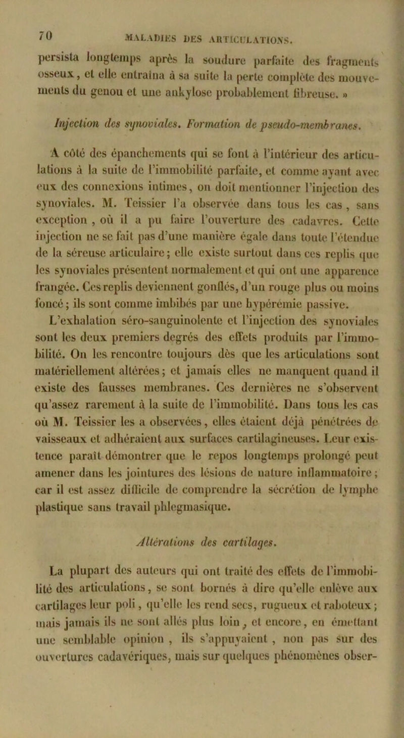 persista longtemps après la soudure parfaite des fragment,', osseux, et elle entraîna à sa suite la perte coni[»lète des mouve- ments du genou et une ankylosé probablement fibreuse. » Injection des i-ynooiales. Formation de pseudo-membranes. A côté des épanchements qui se font à l’intérieur des articu- lations à la suite de l’immobilité parfaite, et comme ayant avec <‘ux des connexions intimes, on doit mentionner l’injection des synoviales. M. Teissier l’a observée dans fous les cas , sans exception , où il a pu faire l’ouverture des cadavres. Cette injection ne se fait pas d’une manière égale dans toute l’étendue <le la séreuse articulaire; elle existe surtout dans ces replis que les synoviales présentent normalement et qui ont une apparence frangée. Ces replis deviennent gonflés, d’un rouge plus ou moins foncé ; ils sont comme imbibés par une bypéremie passive. L’exhalation séro-sanguinolente et l’injection des synoviales sont les deux premiers degrés des effets produits par l’immo- bilité. On les rencontre toujours dès que les articulations sont matériellement altérées ; et jamais elles ne manquent quand il existe des fausses membranes. Ces dernières ne s’observent (|u’assez rarement à la suite de l’immobilité. Dans tous les cas où Aï. Teissier les a observées, elles étaient déjà pénétrées de vaisseaux et adhéraient aux surfaces cartilagineuses. Leur exis- tence paraît démontrer que le repos longtemps prolongé peut amener dans les jointures des lésions de nature inflammatoire ; car il est assez dillicile de comprendre la sécrétion de lym[die plastique sans travail phlegmasique. Altérations des cartilages. La plupart des auteurs qui ont traité des effets de l’immobi- lité des articulations, se sont bornés à dire ([u’elle enlève aux cartilages leur poli, qu’elle les rend secs, rugueux et raboteux ; imiis ja>nais ils ne sont allés plus loin^ cl encore, en émettant une semblable opinion , ils s’appuyaient , non pas sur des ouvertures cadavériques, mais sur quehjucs phénomènes obser-