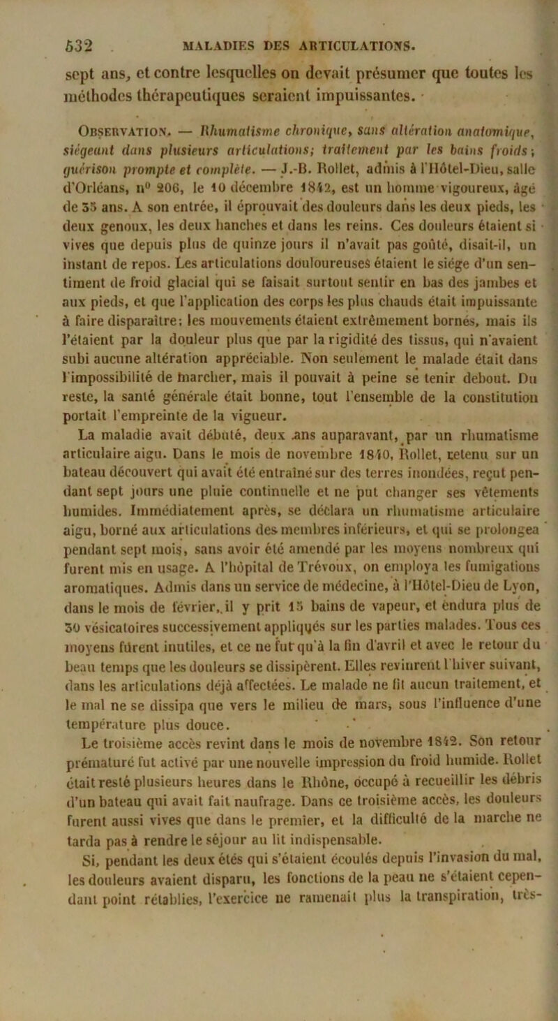 sept ans, et contre lesquelles on devait présumer que toutes les méthodes thérapeutiques seraient impuissantes. Observation. — Ilhumaiisme chronique, sans aliéraiion anatomique, siégeant dans plusieurs articulations; traitement par les bains froids ; guérison prompte et complète. — J.-B. Rollet, admis à riIôlel-Dieu, salle d'Orléans, n 206, le 10 décembre l8i2, est un homme vigoureux, âgé de 35 ans. A son entrée, il éprouvait des douleurs dans les deux pieds, les • deux genoux, les deux hanches et dans les reins. Ces dotdeurs étaient si • vives que depuis plus de quinze jours il n’avait pas goûté, disait-il, un instant de repos. Les articulations douloureuses étaient le siège d’un sen- timent de froid glacial qui se faisait surtout sentir en bas des jambes et aux pieds, et que l’application des corps les plus chauds était impuissante à faire disparaitre; les mouvements étaient extrêmement bornés, mais ils l’étaient par la douleur plus que par la rigidité des tissus, qui n'avaient subi aucune altération appréciable. Non seulement le malade était dans l'impossibilité de hiarclier, mais il pouvait à peine se tenir debout. Du reste, la santé générale était bonne, tout l’ensemble de la constitution portait l’empreinte de la vigueur. La maladie avait débuté, deux ans auparavant, par un rhumatisme articulaire aigu. Dans le mois de novembre 18î0, Rollet, retenu sur un bateau découvert qui avait été entraîné sur des terres inondées, reçut pen- dant sept jours une pluie continuelle et ne put changer ses vêtements humides. Immédiatement après, se déclar.a un rhumatisme articulaire aigu, borné aux articulations des membres inférieurs, et qui se prolongea pendant sept mois, sans avoir été amendé par les moyens nombreux qui furent mis en usage. A l’hôpital de Trévoux, on employa les fumigations aromatiques. Admis dans un service de médecine, à l’Hôtel-Dieu de Lyon, dans le mois de février,.il y prit 15 bains de vapeur, et endura plus de 30 vésicatoires successivement appliqués sur les parties malades. Tous ces moyens furent inutiles, et ce ne fut qu’à la lin d'avril et avec le retour du beau temps que les douleurs se dissipèrent. Elles revinrent 1 hiver suivant, dans les articulations déjà affectées. Le malade ne fit aucun traitement, et le mal ne se dissipa que vers le milieu de mars, sous l’influence d’une température plus douce. Le troisième accès revint dans le mois de novembre 1842. Son retour prématuré fut activé par une nouvelle impression du froid humide. Rollet était resté plusieurs heures dans le Rhône, occupé à recueillir les débris d’un bateau qui avait fait naufrage. Dans ce troisième accès, les douleurs furent aussi vives que dans le premier, et la difficulté de la marche ne tarda pas à rendre le séjour au lit indispensable. Si, pendant les deux étés qui s’étaient écoulés depuis l’invasion du mal, les douleurs avaient disparu, les fonctions de la peau ne s’étaient cepen- dant point rétablies, l’exercice ne ramenait plus la transpiration, trts-