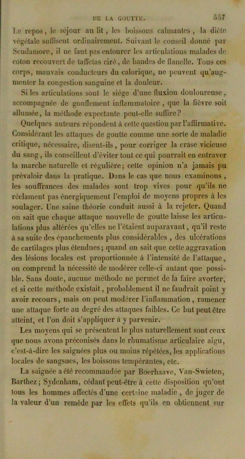 Le repos, le séjour au lit, les boissons calmantes , la diète végétale sulïisent ordinairement. Suivant le conseil donné par Scudamorc, il no faut pas entourer les articulations malades de coton recouvert de taffetas ciré, de bandes de flanelle. Tous ces corps, mauvais conducUmrs du calorique, ne peuvent qu’aug- menter la congestion sanguine et la douleur. Si les articulations sont le siège d’une fluxion douloureuse, accompagnée de gonflement inflammatoire , que la fièvre soit allumée, la méthode expectante peut-elle suffire? Quelques auteurs répondent à cette question par ralfirmative. Considérant les attaques de goutte comme une sorte de maladie critique, nécessaire, disent-ils, pour corriger la crase vicieuse du sang, ils conseillent d’éviter tout ce qui pourrait en entraver la marche naturelle et régulière; cette opinion n’a jamais pu prévaloir dans la pratique. Dans le cas que nous examinons , les souffrances des malades sont trop vives pour qu’ils ne réclament pas énergiquement l’emploi de moyens propres à les soulager. Une saine théorie conduit aussi à la rejeter. Quand on sait que chaque attaque nouvelle de goutte laisse les articu- lations plus altérées qu’elles ne l’étaient auparavant, qu’il reste à sa suite des épanchements plus considérables , des ulcérations de cartilages plus étendues ; quand on sait que cette aggravation des lésions locales est proportionnée à l’intensité de l’attaque, on comprend la nécessité de modérer celle-ci autant ([ue possi- ble. Sans doute, aucune méthode ne permet de la faire avorter, et si cette méthode existait, probablement il ne faudrait point y avoir recours, mais on peut modérer l’inflammation, ramener une attaque forte au degré des attaques faibles. Ce but peut être atteint, et l’on doit s’appliquer à y parvenir. Les moyens qui se présentent 1e plus naturellement sont ceux que nous avons préconisés dans le rhumatisme articulaire aigu, c’est-à-dire les saignées plus ou moins répétées, les applications locales de sangsues, les boissons tempérantes, etc. La saignée a été recommandée par Boerhaave, Van-Swieten, Barthez; Sydenham, cédant peut-être à cette disposition qu’ont tous les hommes affectés d’une certaine maladie , de juger de la valeur d’un remède par les effets qu’ils en obtiennent sur