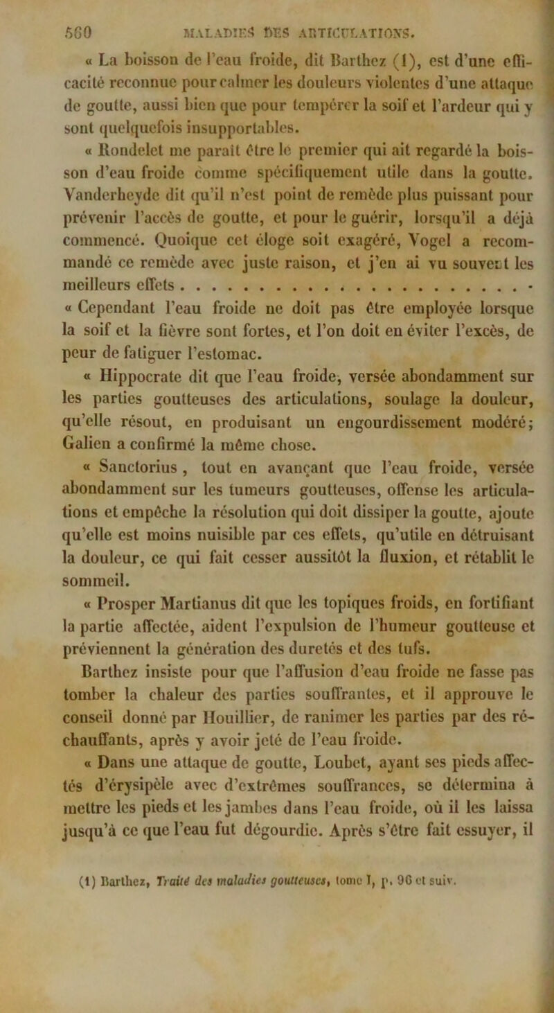 O La boisson de l’eau froide, dit Barthez (I), est d’une cflTi- cacité reconnue pour calmer les douleurs violentes d’une attaque de goutte, aussi bien que pour tempérer la soif et l’ardeur qui y sont quelquefois insupportables. « Rondelet me parait être le premier qui ait regardé la bois- son d’eau froide comme spéciliquement utile dans la goutte. Vanderheyde dit qu’il n’est point de remède plus puissant pour prévenir l’accès de goutte, et pour le guérir, lorsqu’il a déjà commencé. Quoique cet éloge soit exagéré, Vogel a recom- mandé ce remède avec juste raison, et j’en ai vu souvent les meilleurs effets • (t Cependant l’eau froide ne doit pas être employée lorsque la soif et la fièvre sont fortes, et l’on doit en éviter l’excès, de peur de fatiguer l’estomac. a Hippocrate dit que l’eau froide, versée abondamment sur les parties goutteuses des articulations, soulage la douleur, qu’elle résout, en produisant un engourdissement modéré; Galien a confirmé la même chose. « Sanclorius , tout en avançant que l’eau froide, versée abondamment sur les tumeurs goutteuses, offense les articula- tions et empêche la résolution qui doit dissiper la goutte, ajoute qu’elle est moins nuisible par ces effets, qu’utile en détruisant la douleur, ce qui fait cesser aussitôt la fluxion, et rétablit le sommeil. « Prosper Martianus dit que les topiques froids, en fortifiant la partie affectée, aident l’expulsion de l’humeur goutteuse et préviennent la génération des duretés et des tufs. Barthez insiste pour que l’affusion d’eau froide ne fasse pas tomber la chaleur des parties souffrantes, et il approuve le conseil donné par llouillier, de ranimer les parties par des ré- chauffants, après y avoir jeté de l’eau froide. O Dans une attaque de goutte, Loubet, ayant ses pieds affec- tés d’érysipèle avec d’extrêmes souffrances, se détermina à mettre les pieds et les jamhes dans l’eau froide, où il les laissa jusqu’à ce que l’eau fut dégourdie. Après s’être fait essuyer, il (1) Rarlhez, Tiaùé des maladies goutteuses, (omc l, p, 9G et suiv.