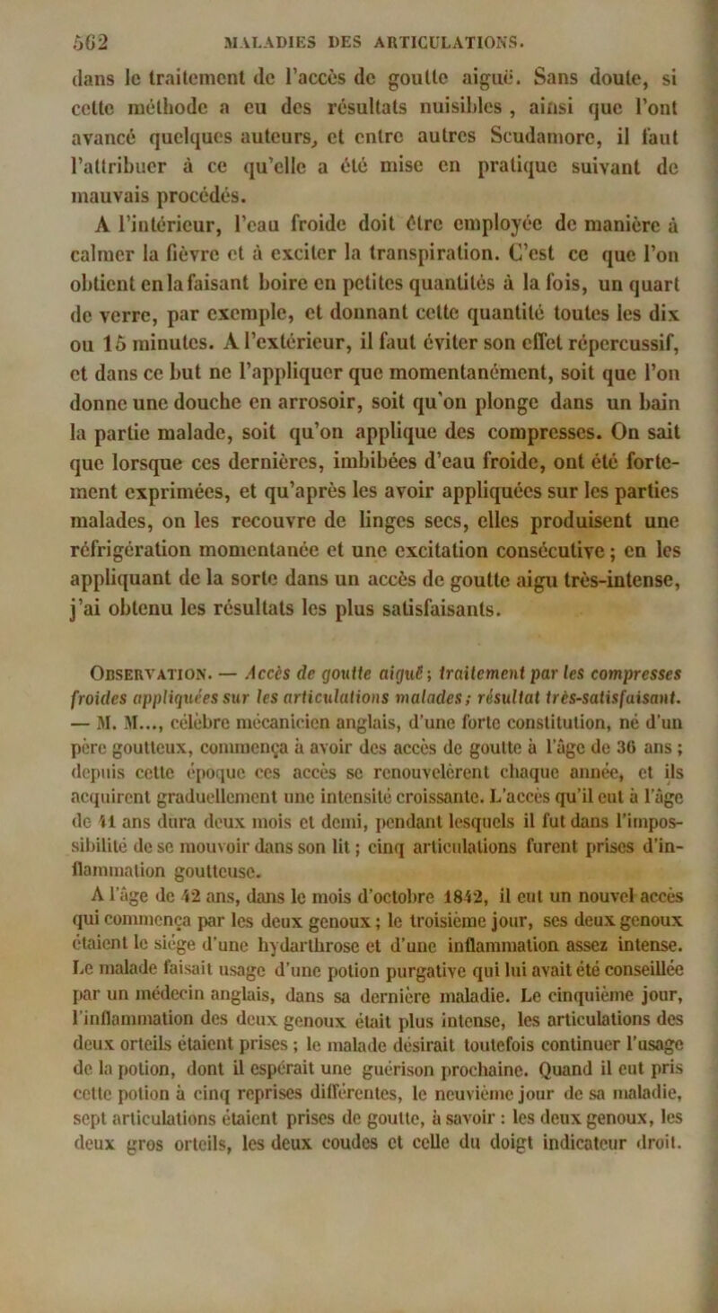 dans le traitement de l’accès de goutte aiguë. Sans doute, si cette méthode a eu des résultats nuisibles , ainsi que l’ont avancé quelques auteurs^ et entre autres Scudamorc, il i’aut l’attribuer à ce qu’elle a été mise en pratique suivant de mauvais procédés. A l’intérieur, l’eau froide doit être employée de manière à calmer la fièvre et à exciter la transpiration. C’est ce que l’on obtient en la faisant boire en petites quantités à la fois, un quart de verre, par exemple, et donnant cette quantité toutes les dix ou lô minutes. A l’extérieur, il faut éviter son effet répercussif, et dans ce but ne l’appliquer que momentanément, soit que l’on donne une douche en arrosoir, soit qu'on plonge dans un bain la partie malade, soit qu’on applique des compresses. On sait que lorsque ces dernières, imbibées d’eau froide, ont été forte- ment exprimées, et qu’après les avoir appliquées sur les parties malades, on les recouvre de linges secs, elles produisent une réfrigération momentanée et une excitation consécutive ; en les appliquant de la sorte dans un accès de goutte aigu très-intense, j’ai obtenu les résultats les plus satisfaisants. Observation. — Accès de goutte aiguë; traitement par les compresses froides appliquées sur les articulations malades; résultat très-satisfaisant. — M. M..., célèbre mécanicien anglais, d’une forte constitution, né d’un père goutteux, commença à avoir des accès de goutte à l’ûge de 36 ans ; depuis cette époque ces accès se renouvelèrent chaque année, et ils acquirent graduellement une intensité croissante. L’accès qu’il eut à l’âge de M ans dura doux mois et demi, pendant lesquels il fut dans l’impos- sibilité de se mouvoir dans son lit ; cinq articulations furent prises d’in- llaminalion goutteuse. A l’âge de VI ans, dans le mois d’octobre 1842, il eut un nouvel accès qui commença par les deux genoux ; le troisième jour, ses deux genoux étaient le siège d’une hydarthrose et d’une inflammation assez intense. Le malade faisait usage d’une potion purgative qui lui avait été conseillée par un médecin anglais, dans sa dernière maladie. Le cinquième jour, l’inflammation des deux genoux éüiit plus intense, les articulations des deux orteils étaient prises ; le malade désirait toutefois continuer l’usage de la potion, dont il espérait une guérison prochaine. Quand il eut pris cette potion à cinq reprises dilférentcs, le neuvième jour de sa maladie, sept articulations étaient prises de goutte, à savoir : les deux genoux, les deux gros orteils, les deux coudes cl celle du doigt indicateur droit.