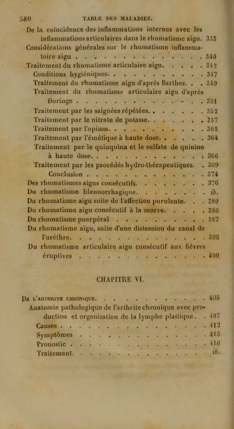 De la coïncidence des inflammations internes avec les inflammations articulaires dans le rhumatisme aigu. 33S Considérations générales sur le rhumatisme inflamma- toire aigu S40 .Ti'aitement du rhumatisme articulaire aigu 3'i2 Conditions hygiéniques S'i7 Traitement du rhumatisme aigu d’après Barthez. . . 349 Traitement du rhumatisme articulaire aigu d’après Duringe - . . 351 Traitement par les saignées répétées 352 Traitement par le nitrate de potasse 357 Traitement par l’opium. . . _ 362 Traitement par l’émétique à haute dose 364 Traitement par le quinquina et le sulfate de quinine à haute dose ; 366 ’fraitement par les procédés hydro-thérapeutiques. . 369 Conclusion 374 Des rhumatismes aigus consécutifs 376 Du rhumatisme blennorrhagique ib. Du rhumatisme aigu suite de l’alfeclion purulente. . . 380 Du rhumatisme aigu consécutif à la morve 386 Du rhumatisme puerpéral 387 Du rhumatisme aigu, suite d’une distension du canal de l’urèthre 396 Du rhumatisme articulaire aigu consécutif aux fièvres éruptives 400^ CHAPITRE VI. Db l’arthrite chronique 405 Anatomie pathologique de l’arthrite chronique avec pro* duction et organisation de la lymphe plastique. • 407 Causes 412 Symptômes 413 Pronostic 416 Traitement