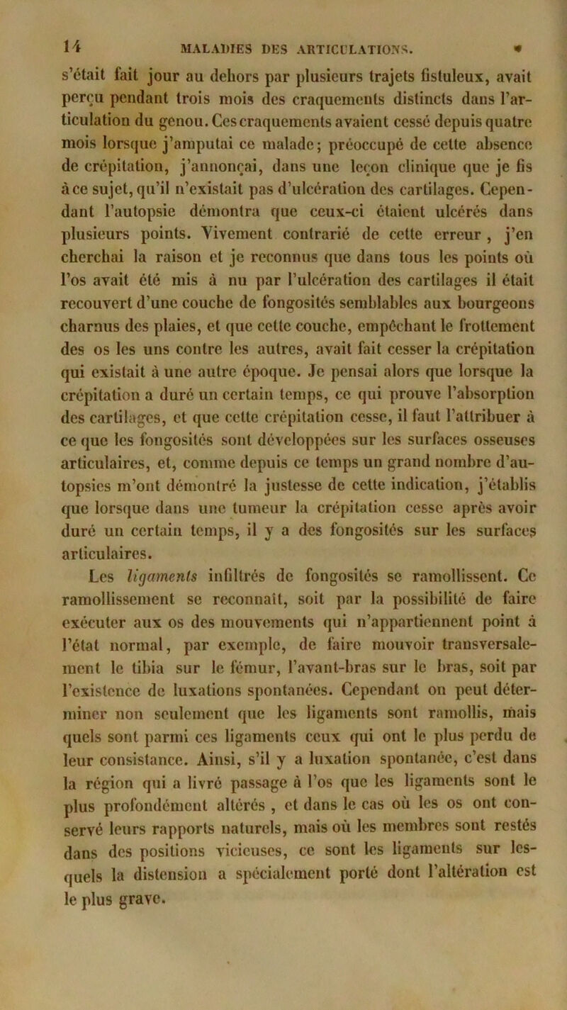 s’était fait jour au dehors par plusieurs trajets fislulcux, avait perçu pendant trois mois des craquements distincts dans l’ar- ticulation du genou. Ces craquements avaient cessé depuis quatre mois lorsque j’amputai ce malade; préoccupé de cette absence de crépitation, j’annonçai, dans une leçon clinique que je fis àce sujet, qu’il n’existait pas d’ulcération des cartilages. Cepen- dant l’autopsie démontra que ceux-ci étaient ulcérés dans plusieurs points. Vivement contrarié de cette erreur , j’en cherchai la raison et je reconnus que dans tous les points où l’os avait été mis à nu par l’ulcération des cartilages il était recouvert d’une couche de fongosités semblables aux bourgeons charnus des plaies, et que cette couche, empêchant le frottement des os les uns contre les autres, avait fait cesser la crépitation qui existait à une autre époque. Je pensai alors que lorsque la crépitation a duré un certain temps, ce qui prouve l’absorption des cartilages, et que celte crépitation cesse, il faut l’attribuer à ce que les fongosités sont développées sur les surfaces osseuses articulaires, et, comme depuis ce temps un grand nombre d’au- topsies m’ont démontré la justesse de cette indication, j’établis que lorsque dans une tumeur la crépitation cesse après avoir duré un certain temps, il y a des fongosités sur les surfaces articulaires. Les ligaments infiltrés de fongosités se ramollissent. Ce ramollissement se reconnaît, soit par la possibilité de faire exécuter aux os des mouvements qui n’appartiennent point à l’état normal, par exemple, de faire mouvoir transversale- ment le tibia sur le fémur, l’avant-bras sur le bras, soit par l’existence de luxations spontanées. Cependant on peut déter- miner non seulement que les ligaments sont ramollis, mais quels sont parmi ces ligaments ceux qui ont le plus perdu de leur consistance. Ainsi, s’il y a luxation spontanée, c’est dans la région qui a livré passage à l’os que les ligaments sont le plus profondément altérés , et dans le cas où les os ont con- servé leurs rapports naturels, mais où les membres sont restés dans des positions vicieuses, ce sont les ligaments sur les- quels la distension a spécialement porté dont l’altération est le plus grave.