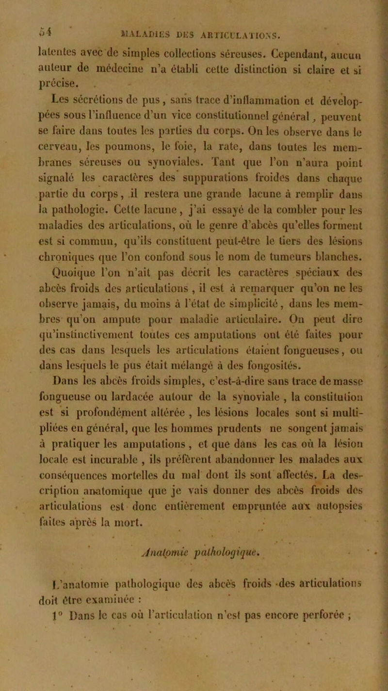 latentes avec de simples collections séreuses. Cependant, aucun auteur de médecine n’a établi cette distinction si claire et si précise. Les sécrétions de pus, sans trace d’inflammation et dévelop- pées sous l’influence d’un vice constitutionnel général, peuvent se faire dans toutes les parties du corps. On les observe dans le cerveau, les poumons, le l’oie, la rate, dans toutes les mem- branes séreuses ou synoviales. Tant que l’on n’aura point signalé les caractères des suppurations froides dans chaque partie du corps, il restera une grande lacune à remplir dans la pathologie. Celte lacune, j’ai essayé de la combler pour les maladies des articulations, où le genre d’abcès qu’elles forment est si commun, qu’ils constituent peut-être le tiers des lésions chroniques que l’on confond sous le nom de tumeurs blanches. Quoique l’on n’ait pas décrit les caractères spéciaux des abcès froids des articulations , il est à remarquer qu’on ne les observe jamais, du moins à l’état de simplicité, daus les mem- bres qu’on ampute pour maladie articulaire. On peut dire qu’instinctivement toutes ces amputations ont été faites pour des cas dans lesquels les articulations étaient fongueuses, ou dans lesquels le pus était mélangé à des fongosités. Dans les abcès froids simples, c’est-à-dire sans trace de masse fongueuse ou lardacée autour de la synoviale , la constitution est si profondément altérée , les lésions locales sont si multi- pliées en général, que les hommes prudents ne songent jamais à pratiquer les amputations , et que dans les cas où la lésion locale est incurable , ils préfèrent abandonner les malades aux conséquences mortelles du mal dont ils sont affectés. La des- cription anatomique que je vais donner des abcès froids des articulations est donc entièrement empruntée aux autopsies faites après la mort. Anatomie, pathologique. L’anatomie pathologique des abcès froids -des articulations doit être examinée : 1° Dans le cas où l’articulation n’est pas encore perforée ;