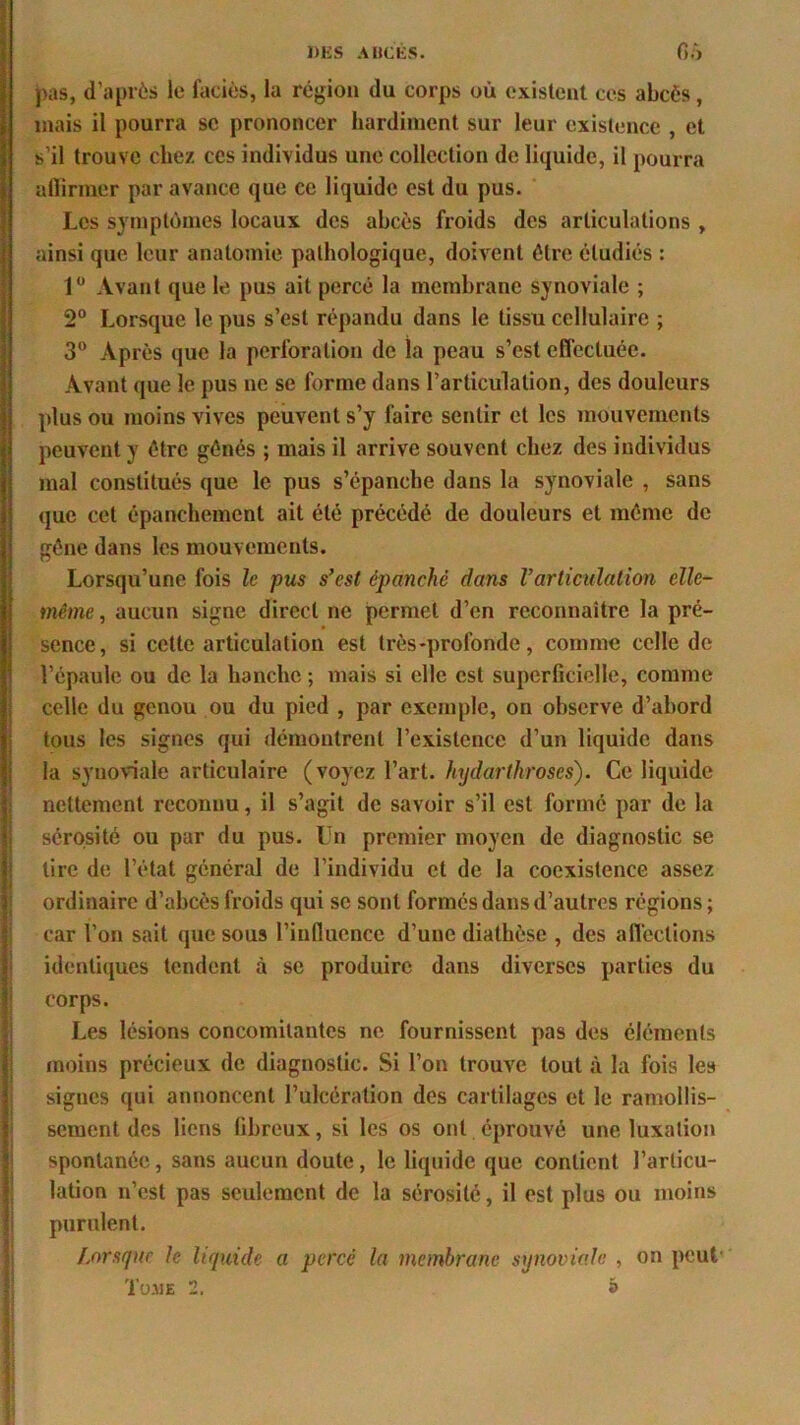 pas, d’après le faciès, la région du corps où existent ces abcès, mais il pourra sc prononcer hardiment sur leur existence , et s’il trouve chez ces individus une collection de liquide, il pourra affirmer par avance que ce liquide est du pus. Les symptômes locaux des abcès froids des articulations , ainsi que leur anatomie pathologique, doivent être étudiés : 1° Avant que le pus ait percé la membrane synoviale ; 2° Lorsque le pus s’est répandu dans le tissu cellulaire ; 3° Après que la perforation de la peau s’est effectuée. Avant que le pus ne se forme dans l’articulation, des douleurs plus ou moins vives peuvent s’y faire sentir et les mouvements peuvent y être gênés ; mais il arrive souvent chez des individus mal constitués que le pus s’épanche dans la synoviale , sans que cet épanchement ait été précédé de douleurs et même de gêne dans les mouvements. Lorsqu’une fois le pus s'est épanche dans Varticulation elle- même, aucun signe direct ne permet d’en reconnaître la pré- sence, si cette articulation est très-profonde, comme celle de l’épaule ou de la hanche ; mais si elle est superficielle, comme celle du genou ou du pied , par exemple, on observe d’abord tous les signes qui démontrent l’existence d’un liquide dans la synoviale articulaire (voyez l’art, hydarthroses). Ce liquide nettement reconnu, il s’agit de savoir s’il est formé par de la sérosité ou par du pus. Un premier moyen de diagnostic se tire de l’état général de l’individu et de la coexistence assez ordinaire d’abcès froids qui sc sont formés dans d’autres régions; car l’on sait que sous l’influence d’une diathèse , des affections identiques tendent à se produire dans diverses parties du corps. Les lésions concomitantes ne fournissent pas des éléments moins précieux de diagnostic. Si l’on trouve tout à la fois les signes qui annoncent l’ulcération des cartilages et le ramollis- sement des liens fibreux, si les os ont éprouvé une luxation spontanée, sans aucun doute, le liquide que contient l’articu- lation n’est pas seulement de la sérosité, il est plus ou moins purulent. Lorsque le liquide a percé la membrane synoviale , on peut' Tome 2. à