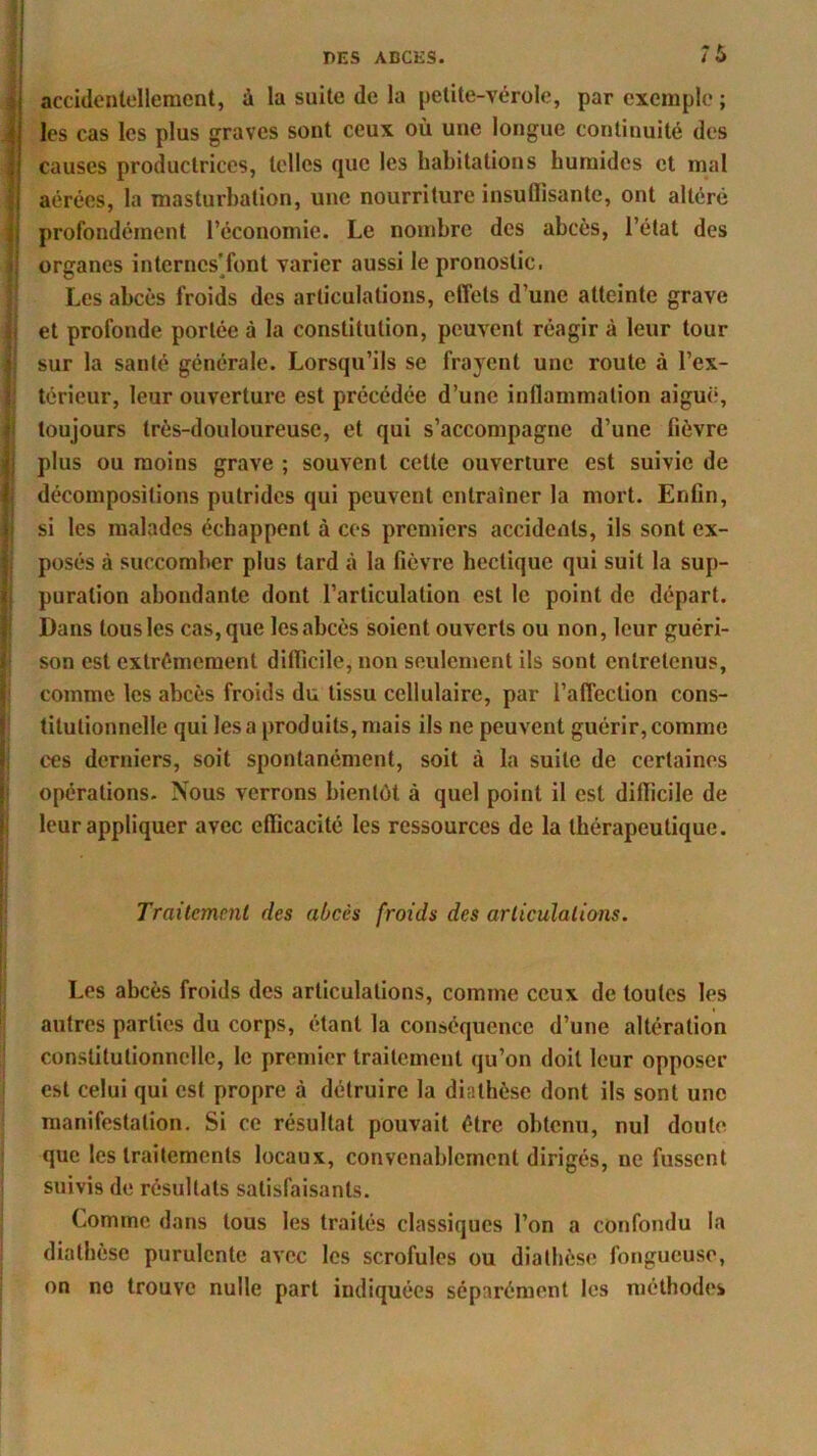 ÎÙ accidentellement, à la suite de la petite-vérole, par exemple ; j les cas les plus graves sont ceux où uue longue continuité des I causes productrices, telles que les habitations humides et mal | aérées, la masturbation, une nourriture insullisante, ont altéré I profondément l’économie. Le nombre des abcès, l’état des organes internes'font varier aussi le pronostic. Les abcès froids des articulations, effets d’une atteinte grave et profonde portée à la constitution, peuvent réagir à leur tour sur la santé générale. Lorsqu’ils se frayent une route à l’ex- térieur, leur ouverture est précédée d’une inflammation aiguë, toujours très-douloureuse, et qui s’accompagne d’une lièvre plus ou moins grave ; souvent cette ouverture est suivie de décompositions putrides qui peuvent entraîner la mort. Enfin, si les malades échappent à ces premiers accidents, ils sont ex- posés à succomber plus tard à la fièvre hectique qui suit la sup- puration abondante dont l’articulation est le point de départ. Dans tous les cas, que les abcès soient ouverts ou non, leur guéri- son est extrêmement difficile, non seulement ils sont entretenus, comme les abcès froids du tissu cellulaire, par l’affection cons- titutionnelle qui lésa produits, mais ils ne peuvent guérir,comme ces derniers, soit spontanément, soit à la suite de certaines opérations. Nous verrons bientôt à quel point il est difficile de leur appliquer avec efficacité les ressources de la thérapeutique. Traitement des abcès froids des articulations. Les abcès froids des articulations, comme ceux de toutes les autres parties du corps, étant la conséquence d’une altération constitutionnelle, le premier traitement qu’on doit leur opposer est celui qui est propre à détruire la diathèse dont ils sont une manifestation. Si ce résultat pouvait être obtenu, nul doute que les traitements locaux, convenablement dirigés, ne fussent suivis de résultats satisfaisants. Comme dans tous les traités classiques l’on a confondu la diathèse purulente avec les scrofules ou diathèse fongueuse, on no trouve nulle part indiquées séparément les méthodes