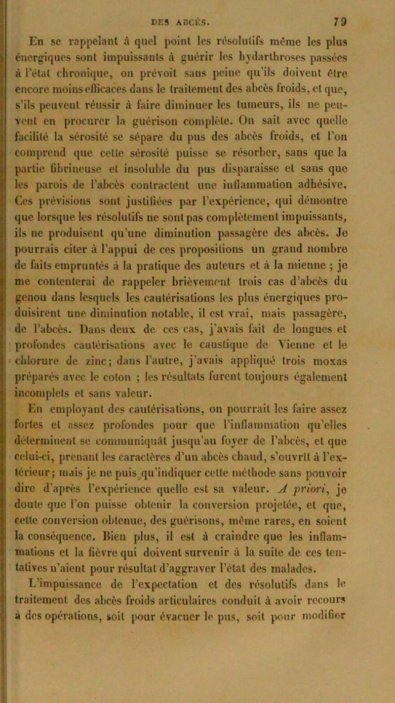 En sc rappelant à quel point les résolutifs même les plus énergiques sont impuissants à guérir les hydarthroscs passées à l’état chronique, on prévoit sans peine qu'ils doivent être (encore moins efficaces dans le traitement des abcès froids, et que, s’ils peuvent réussir à faire diminuer les tumeurs, ils ne peu- vent en procurer la guérison complète. On sait avec quelle facilite la sérosité se sépare du pus des abcès froids, et l’on comprend que cette sérosité puisse se résorber, sans que la partie fibrineuse et insoluble du pus disparaisse et sans que les parois de l’abcès contractent une inflammation adhésive. Ces prévisions sont justifiées par l’expérience, qui démontre que lorsque les résolutifs ne sont pas complètement impuissants, ils ne produisent qu’une diminution passagère des abcès. Je pourrais citer à l’appui de ces propositions un grand nombre de faits empruntés à la pratique des auteurs et à la mienne ; je me contenterai de rappeler brièvement trois cas d’abcès du genou dans lesquels les cautérisations les plus énergiques pro- duisirent une diminution notable, il est vrai, mais passagère, j de l’abcès. Dans deux de ces cas, j’avais fait de longues et profondes cautérisations avec le caustique de Vienne et le i chlorure de zinc; dans l’autre, j’avais appliqué trois moxas préparés avec le coton ; les résultats furent toujours également j incomplets et sans valeur. En employant des cautérisations, on pourrait les faire assez fortes et assez profondes pour que l’inflammation qu’elles déterminent se communiquât jusqu’au foyer de l’abcès, et que celui-ci, prenant les caractères d’un abcès chaud, s’ouvrît à l’ex- I térieur; mais je ne puis.qu’indiquer celte méthode sans pouvoir I dire d’après l’expérience quelle est sa valeur, y/ priori, je i doute que l’on puisse obtenir la conversion projetée, et que, ■ celte conversion obtenue, des guérisons, même rares, en soient la conséquence. Bien plus, il est à craindre que les inflam- mations et la fièvre qui doivent survenir à la suite de ces ten- tatives n’aient pour résultat d’aggraver l’état des malades. L’impuissance de l’expectation et des résolutifs dans le traitement des abcès froids articulaires conduit à avoir recours à des opérations, soit pour évacuer le pus, soit pour modifier