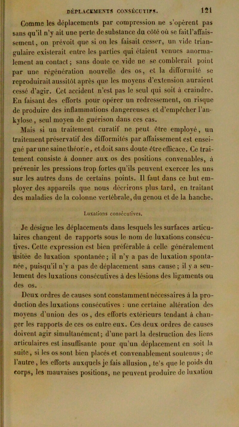 Comme les déplacements par compression ne s’opèrent pas sans qu’il n’y ait une perte de substance du côté où se fait l'affais- sement, on prévoit que si on les faisait cesser, un vide trian- gulaire existerait entre les parties qui étaient venues anorma- lement au contact ; sans doute ce vide ne se comblerait point par une régénération nouvelle des os, et la difformité se reproduirait aussitôt après que les moyens d’extension auraient cessé d’agir. Cet accident n’est pas le seul qui soit à craindre. En faisant des efforts pour opérer un redressement, on risque de produire des inflammations dangereuses et d’empécher l’an- kylose, seul moyen de guérison dans ces cas. Mais si un traitement curatif ne peut être employé, un traitement préservatif des difformités par affaissement est ensei- gné par une saine théorie, etdoit sans doute êtreeflicace. Ce trai- tement consiste à donner aux os des positions convenables, à prévenir les pressions trop fortes qu’ils peuvent exercer les uns sur les autres dans de certains points. 11 faut dans ce but em- ployer des appareils que nous décrirons plus tard, en traitant des maladies de la colonne vertébrale, du genou et de la hanche. Luxations consécutives. Je désigne les déplacements dans lesquels les surfaces articu- laires changent de rapports sous le nom de luxations consécu- tives. Celte expression est bien préférable à celle généralement usitée de luxation spontanée; il n’y a pas de luxation sponta- née , puisqu’il n’y a pas de déplacement sans cause ; il y a seu- lement des luxations consécutives à des lésions des ligaments ou des os. Deux ordres de causes sont constamment nécessaires «à la pro- duction des luxations consécutives : une certaine altération des moyens d’union des os, des efforts extérieurs tendant à chan- ger les rapports de ces os entre eux. Ces deux ordres de causes doivent agir simultanément; d’une part la destruction des liens articulaires est insuffisante pour qu’un déplacement en soit la suite, si les os sont bien placés et convenablement soutenus ; de l’autre, les efforts auxquels je fais allusion , te's que le poids du corps, les mauvaises positions, ne peuvent produire de luxaliou