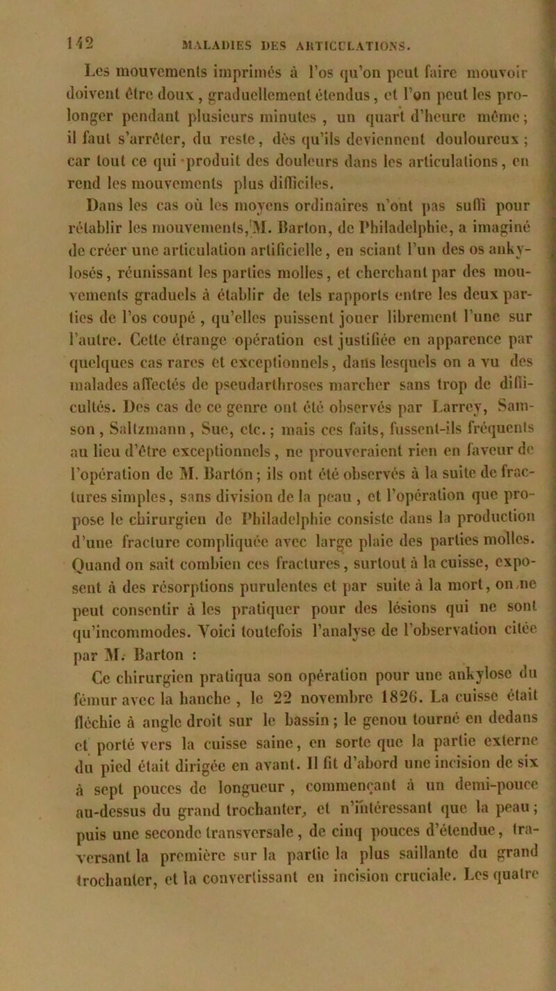 Les mouvements imprimés à l’os qu’on peut faire mouvoir doivent être doux, graduellement étendus, et l’on peut les pro- longer pendant plusieurs minutes , un quart d’heure même ; il faut s’arrêter, du reste, dès qu’ils deviennent douloureux; car tout ce qui produit des douleurs dans les articulations, en rend les mouvements plus difficiles. Dans les cas où les moyens ordinaires n’ont pas suffi pour rétablir les mouvements,!M. Barton, de Philadelphie, a imaginé de créer une articulation artificielle, en sciant l’un des os anky- losés, réunissant les parties molles, et cherchant par des mou- vements graduels ci établir de tels rapports entre les deux par- ties de l’os coupé , qu’elles puissent jouer librement l’une sur l’autre. Cette étrange opération est justifiée en apparence par quelques cas rares et exceptionnels, dans lesquels on a vu des malades affectés de pseudarthroses marcher sans trop de diffi- cultés. Des cas de ce genre ont été observés par Larrey, Sam- son , Saltzmann, Sue, etc. ; mais ces faits, fussent-ils fréquents au lieu d’être exceptionnels, ne prouveraient rien en faveur de l’opération de M. Barton ; ils ont été observés à la suite de frac- tures simples, sans division de la peau , et l’opération que pro- pose le chirurgien de Philadelphie consiste dans la production d’une fracture compliquée avec large plaie des parties molles. Quand on sait combien ces fractures, surtout à la cuisse, expo- sent à des résorptions purulentes et par suite à la mort, on,ne peut consentir à les pratiquer pour des lésions qui ne sont qu’incommodes. Yoici toutefois l’analyse de l’observation citée par M. Barton : Ce chirurgien pratiqua son opération pour une ankylosé du fémur avec la hanche , le 22 novembre 182G. La cuisse était fléchie à angle droit sur le bassin ; le genou tourné en dedans et porté vers la cuisse saine, en sorte que la partie externe du pied était dirigée en avant. 11 fit d’abord une incision de six à sept pouces de longueur , commençant à un demi-pouce au-dessus du grand trochanter, et n’intéressant que la peau ; puis une seconde transversale, de cinq pouces d’étendue, tra- versant la première sur la partie la plus saillante du grand trochanter, et la convertissant en incision cruciale. Les quatre