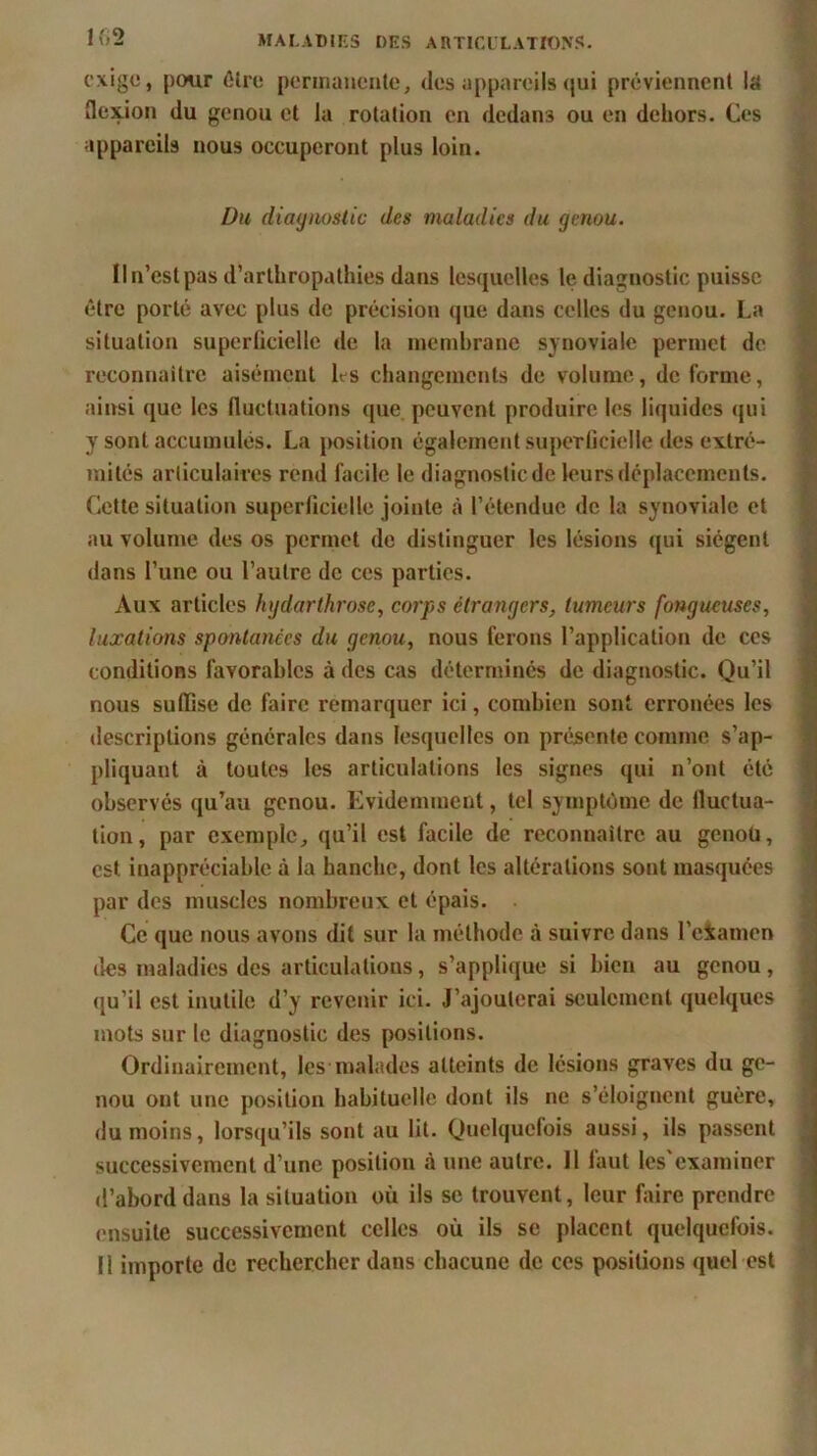 1 f>2 exige, pour être permanente, des appareils qui préviennent la flexion du genou et la rotation en dedans ou en dehors. Ces appareils nous occuperont plus loin. Du diagnostic des maladies du genou. Il n’est pas d’arthropathies dans lesquelles le diagnostic puisse être porté avec plus de précision que dans celles du genou. La situation superficielle de la membrane synoviale permet de reconnaître aisément Ls changements de volume, déformé, ainsi que les fluctuations que peuvent produire les liquides qui y sont accumulés. La position également superficielle des extré- mités articulaires rend facile le diagnostic de leurs déplacements. Cette situation superficielle jointe à l’étendue de la synoviale et au volume des os permet de distinguer les lésions qui siègent dans l’une ou l’autre de ces parties. Aux articles hgdarthrosc, corps étrangers, tumeurs fongueuses, luxations spontanées du genou, nous ferons l’application de ces conditions favorables à des cas déterminés de diagnostic. Qu’il nous suffise de faire remarquer ici, combien sont erronées les descriptions générales dans lesquelles on présente comme s’ap- pliquant à toutes les articulations les signes qui n’ont été observés qu’au genou. Evidemment, tel symptôme de fluctua- tion, par exemple, qu’il est facile de reconnaître au genoü, est inappréciable à la hanche, dont les altérations sont masquées par des muscles nombreux et épais. Ce que nous avons dit sur la méthode à suivre dans l’e&amen îles maladies des articulations, s’applique si bien au genou, qu’il est inutile d’y revenir ici. J’ajouterai seulement quelques mots sur le diagnostic des positions. Ordinairement, les malades atteints de lésions graves du ge- nou ont une position habituelle dont ils ne s’éloignent guère, du moins, lorsqu’ils sont au lit. Quelquefois aussi, ils passent successivement d’une position à une autre. 11 faut les'examiner d’abord dans la situation où ils sc trouvent, leur faire prendre ensuite successivement celles où ils se placent quelquefois.