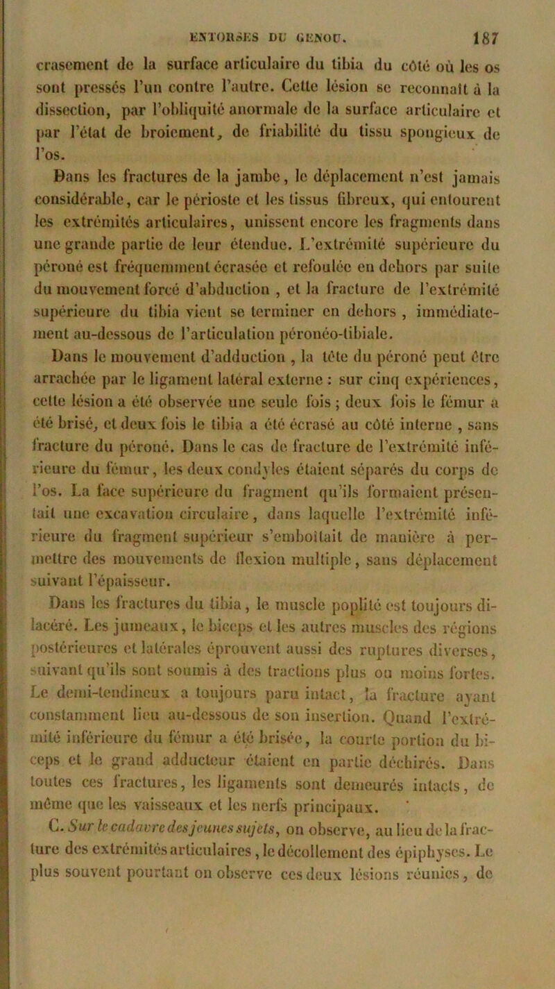 crascment de la surface arliculairo du tibia du côté uù les os sont pressés Pua contre l’autre. Cette lésion se reconnaît à la dissection, par l’obliquité anormale de la surlace articulaire et par l’état de broiement, de friabilité du tissu spongieux, de l’os. Dans les fractures de la jambe, le déplacement n’est jamais considérable, car le périoste et les tissus fibreux, qui entourent les extrémités articulaires, unissent encore les fragments dans une grande partie de leur étendue. L’extrémité supérieure du péroné est fréquemment écrasée et refoulée en dehors par suite du mouvement forcé d’abduction , et la fracture de l’extrémité supérieure du tibia vient se terminer en dehors , immédiate- ment au-dessous de l’articulation péronéo-tibiale. Dans le mouvement d’adduction , la tête du péroné peut être arrachée par le ligament latéral externe : sur cinq expériences, cette lésion a été observée une seule fois ; deux fois le fémur a été brisé, et deux fois le tibia a été écrasé au côté interne , sans fracture du péroné. Dans le cas de fracture de l’extrémité infé- rieure du fémur, les deux cond vies étaient séparés du corps do i’os. La face supérieure du fragment qu’ils formaient présen- tait une excavation circulaire, dans laquelle l’extrémité infé- rieure du fragment supérieur s’emboîtait de manière à per- mettre des mouvements de ilcxion multiple, sans déplacement suivant l’épaisseur. Dans les fractures du tibia, le muscle poplité est toujours di- lacéré. Les jumeaux, le biceps et les autres muscles des régions postérieures et latérales éprouvent aussi des ruptures diverses, suivant qu’ils sont soumis à des tractions plus ou moins fortes. Le demi-tendineux a toujours paru intact, la fracture ayant constamment lieu au-dessous de son insertion. Quand l’extré- mité inférieure du fémur a été brisée, la courte portion du bi- ceps et le grand adducteur étaient en partie déchirés. Dans toutes ces fractures, les ligaments sont demeurés intacts, de même que les vaisseaux et les nerfs principaux. L. S ur le cadavre des jeunes sujets, on observe, au lieu de la frac- ture des extrémités articulaires, le décollement des épiphyses. Le plus souvent pourtant on observe ces deux lésions réunies, de