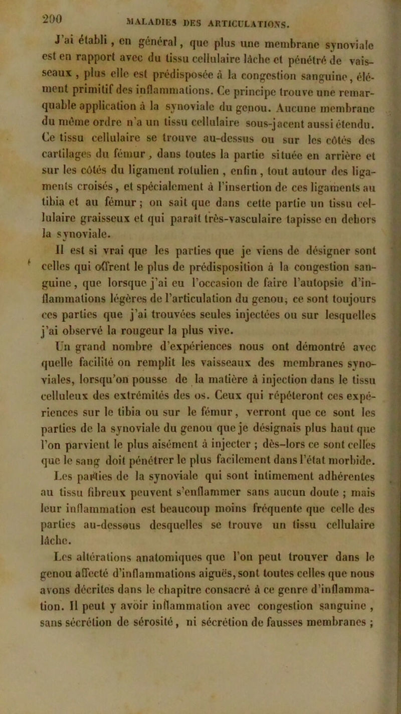 J ai établi, en général, que plus une membrane synoviale est en rapport avec du tissu cellulaire lâche cl pénétré de vais- seaux , plus elle est prédisposée à la congestion sanguine, élé- ment primitif des inflammations. Ce principe trouve une remar- quable application à la synoviale du genou. Aucune membrane du même ordre n’a un tissu cellulaire sous-jacent aussi étendu. Ce tissu cellulaire se trouve au-dessus ou sur les côtés des cartilages du fémur, dans toutes la partie située en arrière et sur les côtés du ligament rolulien , enfin , tout autour des liga- ments croisés, et spécialement à l’insertion de ces ligaments au tibia et au fémur ; on sait que dans cette partie un tissu cel- lulaire graisseux et qui paraît très-vasculaire tapisse en dehors la synoviale. 11 est si vrai que les parties que je viens de désigner sont celles qui offrent le plus de prédisposition à la congestion san- guine, que lorsque j’ai eu l’occasion de faire l’autopsie d’in- flammations légères de l’articulation du genou j ce sont toujours ces parties que j’ai trouvées seules injectées ou sur lesquelles j’ai observé la rougeur la plus vive. Un grand nombre d’expériences nous ont démontré avec quelle facilité on remplit les vaisseaux des membranes syno- viales, lorsqu’on pousse de la matière à injection dans le tissu celluleux des extrémités des os. Ceux qui répéteront ces expé- riences sur le tibia ou sur le fémur, verront que ce sont les parties de la synoviale du genou que je désignais plus haut que l’on parvient le plus aisément à injecter ; dès-lors ce sont celles que le sang doit pénétrer le plus facilement dans l’état morbide. Les parties de la synoviale qui sont intimement adhérentes au tissu fibreux peuvent s?enflammer sans aucun doute ; mais leur inflammation est beaucoup moins fréquente que celle des parties au-dessous desquelles se trouve un tissu cellulaire lâche. Los altérations anatomiques que l’on peut trouver dans le genou affecté d’inflammations aiguës, sont toutes celles que nous avons décrites dans le chapitre consacré à ce genre d’inflamma- tion. Il peut y avoir inflammation avec congestion sanguine , sans sécrétion de sérosité, ni sécrétion de fausses membranes ;