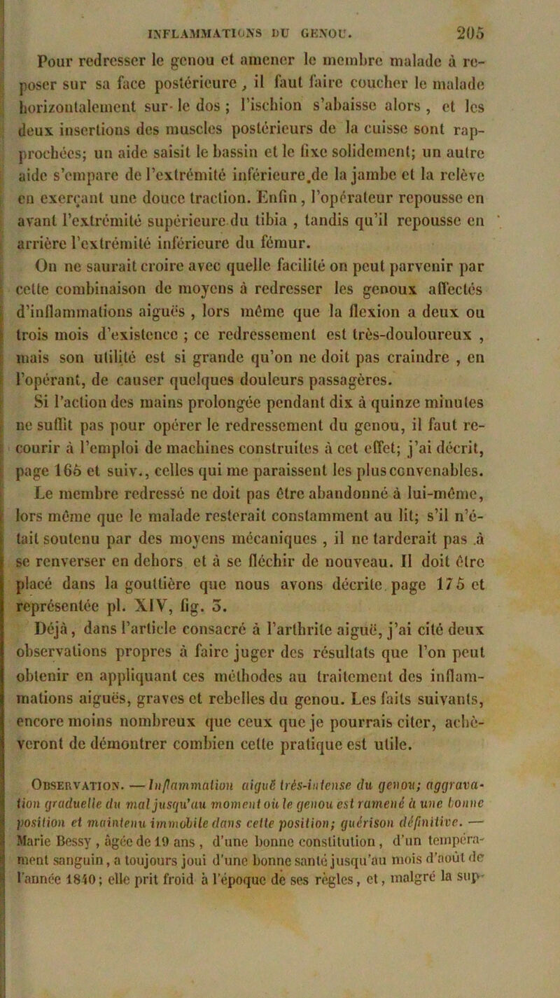 Pour redresser le genou et amener le membre malade à re- poser sur sa face postérieure, il faut faire coucher le malade horizontalement sur- le dos ; l’ischion s’abaisse alors , et les deux insertions des muscles postérieurs de la cuisse sont rap- prochées; un aide saisit le bassin et le lixe solidement; un autre aide s’empare de l’extrémité inféricure.de la jambe et la relève en exerçant une douce traction. Enfin, l’opérateur repousse en avant l’extrémité supérieure du tibia , tandis qu’il repousse en arrière l’extrémité inférieure du fémur. On ne saurait croire avec quelle facilité on peut parvenir par cette combinaison de moyens à redresser les genoux affectés d’inflammations aiguës , lors même que la flexion a deux ou trois mois d’existence ; ce redressement est très-douloureux , mais son utilité est si grande qu’on ne doit pas craindre , en l’opérant, de causer quelques douleurs passagères. Si l’action des mains prolongée pendant dix à quinze minutes ne suflît pas pour opérer le redressement du genou, il faut re- courir à l’emploi de machines construites à cet effet; j’ai décrit, page 166 et suiv., celles qui me paraissent les plus convenables. Le membre redressé ne doit pas être abandonné à lui-même, lors même que le malade resterait constamment au lit; s’il n’é- tait soutenu par des moyens mécaniques , il ne tarderait pas à se renverser en dehors et à se fléchir de nouveau. Il doit être placé dans la gouttière que nous avons décrite page 175 et représentée pl. XIV, fig. 3. Déjà, dans l’article consacré à l’arthrite aiguë, j’ai cité deux observations propres à faire juger des résultats que l’on peut obtenir en appliquant ces méthodes au traitement des inflam- mations aiguës, graves et rebelles du genou. Les faits suivants, encore moins nombreux que ceux que je pourrais citer, achè- veront de démontrer combien cette pratique est utile. Observation. —Inflammation aiguë très-intense du genou; aggrava- tion graduelle du mal jusqu’au moment où le genou est ramené à une tonne position et maintenu immobile dans cette position; guérison définitive. — Marie Bessy , âgée de 19 ans , d’une bonne constitution, d’un tempéra- ment sanguin, a toujours joui d'une bonne santé jusqu’au mois d’août de l’année 1840; elle prit froid à lepoquc de ses règles, et, malgré la sup