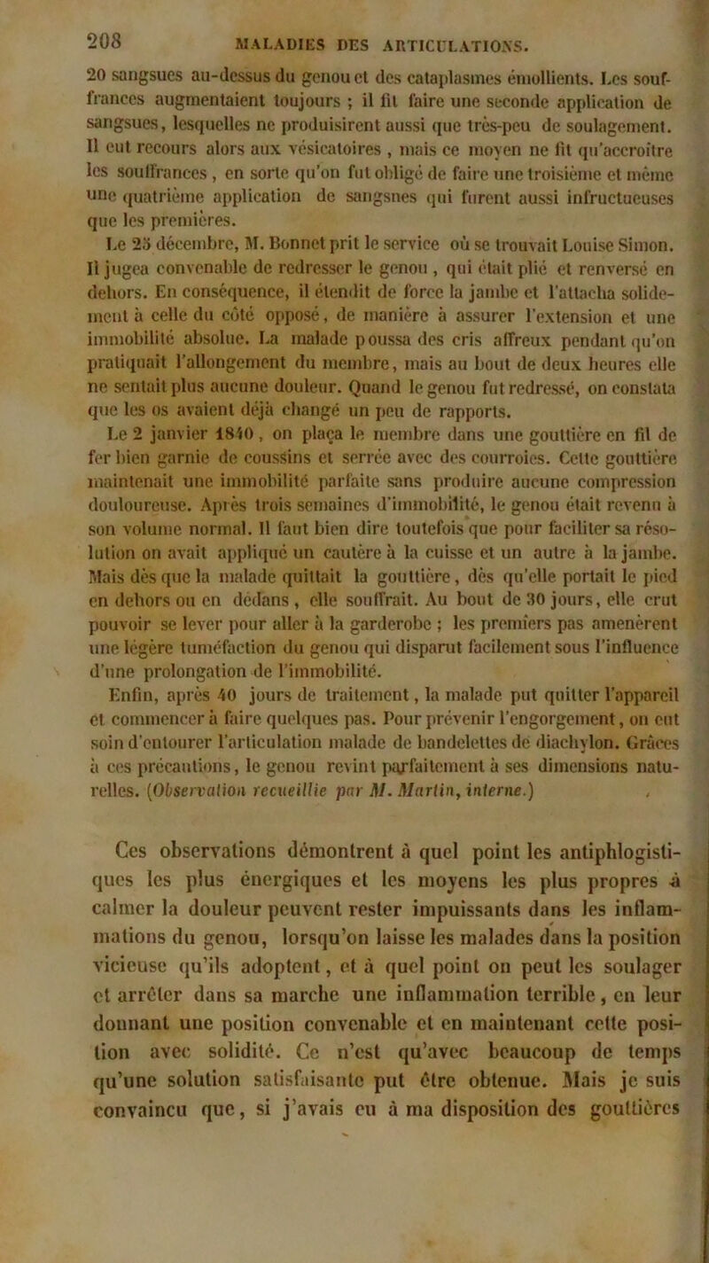 20 sangsues au-dessus du genou et des cataplasmes émollients. I.es souf- frances augmentaient toujours ; il lit faire une seconde application de sangsues, lesquelles ne produisirent aussi que très-peu de soulagement. 11 eut recours alors aux vésicatoires , mais ce moyen ne lit qu’accroître les soulfrances , on sorte qu’on fut obligé de faire une troisième et même une quatrième application de sangsues qui furent aussi infructueuses que les premières. Le 25 décembre, M. Bonnet prit le service où se trouvait Louise Simon. Il jugea convenable de redresser le genou , qui était plié et renversé en dehors. En conséquence, il étendit de force la jambe et l'attacha solide- ment à celle du côté opposé, de manière à assurer l'extension et une immobilité absolue. La malade poussa des cris affreux pendant qu’on pratiquait l’allongement du membre, mais au bout de deux heures elle ne sentait plus aucune douleur. Quand le genou fut redressé, on constata que les os avaient déjà changé un peu de rapports. Le 2 janvier 1840, on plaça le membre dans une gouttière en fil de fer bien garnie de coussins et serrée avec des courroies. Celte gouttière maintenait une immobilité parfaite sans produire aucune compression douloureuse. Après trois semaines d'immobilité, le genou était revenu à son volume normal. Il faut bien dire toutefois que pour faciliter sa réso- lution on avait appliqué un cautère à la cuisse et un autre à la jambe. Mais dès que la malade quittait la gouttière, dès qu'elle portait le pied en dehors ou en dedans , elle souffrait. Au bout de 30 jours, elle crut pouvoir se lever pour aller à la garderobe ; les premiers pas amenèrent une légère tuméfaction du genou qui disparut facilement sous l'influence d’une prolongation de l’immobilité. Enfin, après 40 jours de traitement, la malade put quitter l’appareil et commencer à faire quelques pas. Pour prévenir l’engorgement, on eut soin d'entourer l’articulation malade de bandelettes de diachylon. Grâces à ces précautions, le genou revint parfaitement à ses dimensions natu- relles. (Observation recueillie par M. Martin, interne.) Ces observations démontrent à quel point les antiphlogisti- ques les plus énergiques et les moyens les plus propres à calmer la douleur peuvent rester impuissants dans les inflam- mations du genou, lorsqu’on laisse les malades dans la position vicieuse qu’ils adoptent, et à quel point on peut les soulager et arrêter dans sa marche une inflammation terrible, en leur dounant une position convenable et en maintenant cotte posi- tion avec solidité. Ce n’est qu’avec beaucoup de temps qu’une solution satisfaisante put être obtenue. Mais je suis convaincu que, si j’avais eu à ma disposition des gouttières