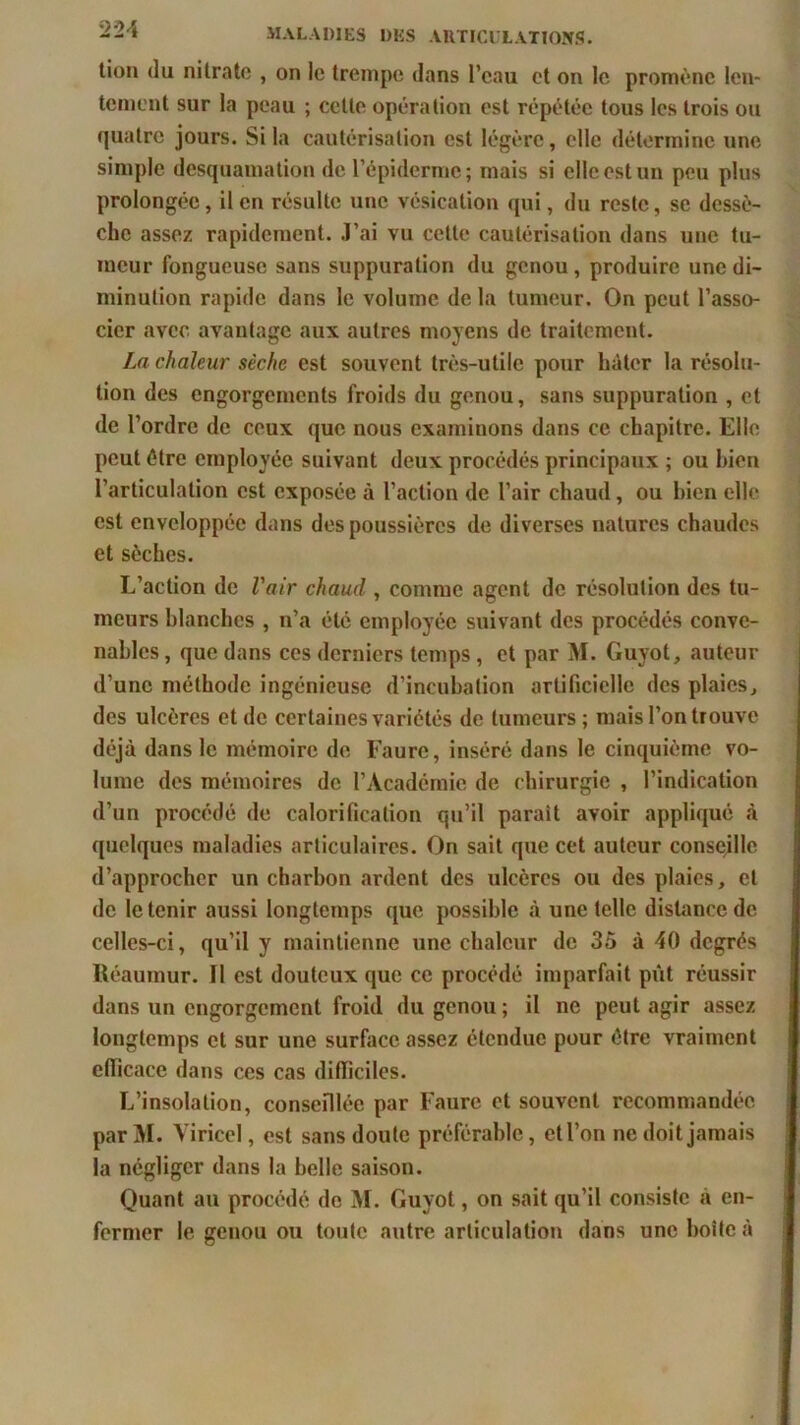 2 24 tion du nitrate , on le trempe dans l’eau et on le promène len- tement sur la peau ; cette opération est répétée tous les trois ou quatre jours. Si la cautérisation est légère, elle détermine une simple desquamation de l’épiderme; mais si elle est un peu plus prolongée, il en résulte une vésication qui, du reste, se dessè- che assez rapidement. J’ai vu cette cautérisation dans une tu- meur fongueuse sans suppuration du genou, produire une di- minution rapide dans le volume de la tumeur. On peut l’asso- cier avec avantage aux autres moyens de traitement. La chaleur sèche est souvent très-utile pour hâter la résolu- tion des engorgements froids du genou, sans suppuration , et de l’ordre de ceux que nous examinons dans ce chapitre. Elle peut être employée suivant deux procédés principaux ; ou bien l’articulation est exposée à l’action de l’air chaud, ou bien elle est enveloppée dans des poussières de diverses natures chaudes et sèches. L’action de l'air chaud , comme agent de résolution des tu- meurs blanches , n’a été employée suivant des procédés conve- nables, que dans ces derniers temps, et par M. Guyot, auteur d’une méthode ingénieuse d’incubation artificielle des plaies, des ulcères et de certaines variétés de tumeurs; mais l’on trouve déjà dans le mémoire de Faure, inséré dans le cinquième vo- lume des mémoires de l’Académie de chirurgie , l’indication d’un procédé de calorification qu’il parait avoir appliqué à quelques maladies articulaires. On sait que cet auteur conseille d’approcher un charbon ardent des ulcères ou des plaies, et de le tenir aussi longtemps que possible à une telle distance de celles-ci, qu’il y maintienne une chaleur de 35 à 40 degrés Réaumur. Il est douteux que ce procédé imparfait pût réussir dans un engorgement froid du genou ; il ne peut agir assez longtemps et sur une surface assez étendue pour être vraiment efficace dans ces cas difficiles. L’insolation, conseillée par Faure et souvent recommandée parM. Viricel, est sans doute préférable, et l’on ne doit jamais la négliger dans la belle saison. Quant au procédé de M. Guyot, on sait qu’il consiste à en- fermer le genou ou toute autre articulation dans une boîte à